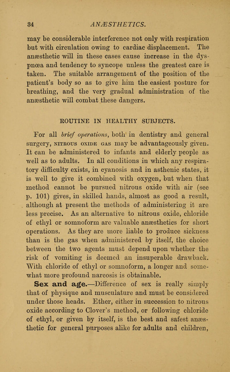 may be considerable interference not only with respiration but with circulation owing to cardiac displacement. The ansesthetic will in these cases cause increase in the dys- pnoea and tendency to syncope unless the greatest care is taken. The suitable arrangement of the position of the patient's body so as to give him the easiest posture for breathing, and the very gradual administration of the ansesthetic will combat these dangers. ROUTINE IN HEALTHY SUBJECTS. For all brief operations, both in dentistry and general surgery, nitrous oxide gas may be advantageously given. It can be administered to infants and elderly people as well as to adults. In all conditions in which any respira- tory difficulty exists, in cyanosis and in asthenic states, it is well to give it combined with oxygen, but when that method cannot be pursued nitrous oxide with air (see p. 101) gives, in skilled hands, almost as good a result, although at present the methods of administering it are less precise. As an alternative to nitrous oxide, chloride of ethyl or somnoform are valuable anaesthetics for short operations. As they are more liable to produce sickness than is the gas when administered by itself, the choice between the two agents must depend upon whether the risk of vomiting is deemed an insuperable drawback. With chloride of ethyl or somnoform, a longer and some- what more profound narcosis is obtainable. Sex and age.—Difference of sex is really simply that of physique and musculature and must be considered under those heads. Ether, either in succession to nitrous oxide according to Clover's method, or following chloride of ethyl, or given by itself, is the best and safest anaBS- thetic for general purposes alike for adults and children.