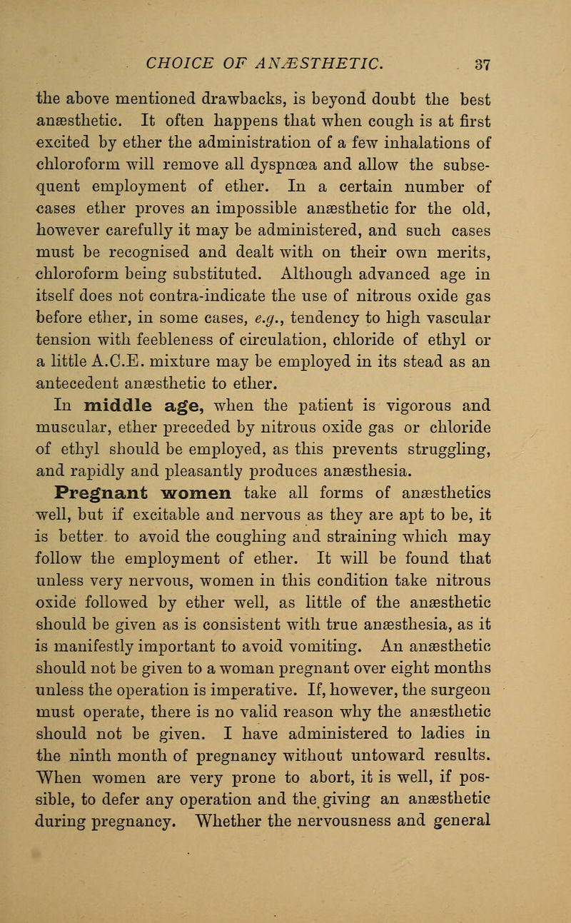 the above mentioned drawbacks, is beyond doubt the best angesthetic. It often happens that when cough is at first excited by ether the administration of a few inhalations of chloroform will remove all dyspnoea and allow the subse- quent employment of ether. In a certain number of €ases ether proves an impossible anaesthetic for the old, however carefully it may be administered, and such cases must be recognised and dealt with on their own merits, chloroform being substituted. Although advanced age in itself does not contra-indicate the use of nitrous oxide gas before ether, in some cases, e.g., tendency to high vascular tension with feebleness of cumulation, chloride of ethyl or a little A.C.E. mixture may be employed in its stead as an antecedent anaesthetic to ether. In middle age, when the patient is vigorous and muscular, ether preceded by nitrous oxide gas or chloride of ethyl should be employed, as this prevents struggling, and rapidly and pleasantly produces anaesthesia. Pregnant laromen take all forms of anaesthetics well, but if excitable and nervous as they are apt to be, it is better to avoid the coughing and straining which may follow the employment of ether. It will be found that unless very nervous, women in this condition take nitrous oxidei followed by ether well, as little of the anaesthetic should be given as is consistent with true anaesthesia, as it is manifestly important to avoid vomiting. An anaesthetic should not be given to a woman pregnant over eight months unless the operation is imperative. If, however, the surgeon must operate, there is no valid reason why the anaesthetic should not be given. I have administered to ladies in the ninth month of pregnancy without untoward results. When women are very prone to abort, it is well, if pos- sible, to defer any operation and the giving an angesthetic during pregnancy. Whether the nervousness and general