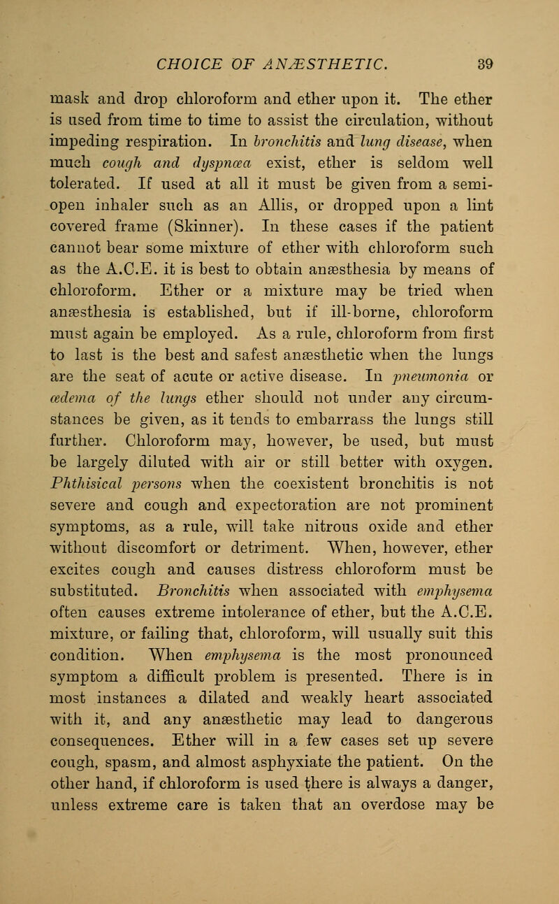 mask and drop chloroform and ether upon it. The ether is used from time to time to assist the circulation, without impeding respiration. In bronchitis and lung disease, when much cough and dyspncea exist, ether is seldom well tolerated. If used at all it must be given from a semi- open inhaler such as an Allis, or dropped upon a lint covered frame (Skinner). In these cases if the patient cannot bear some mixture of ether with chloroform such as the A.C.E. it is best to obtain anesthesia by means of chloroform. Ether or a mixture may be tried when anaesthesia is established, but if ill-borne, chloroform must again be employed. As a rule, chloroform from first to last is the best and safest anaesthetic when the lungs are the seat of acute or active disease. In pneumonia or cedema of the lungs ether should not under any circum- stances be given, as it tends to embarrass the lungs still further. Chloroform may, however, be used, but must be largely diluted with air or still better with oxygen. Phthisical j^ersons when the coexistent bronchitis is not severe and cough and expectoration are not prominent symptoms, as a rule, will take nitrous oxide and ether without discomfort or detriment. When, however, ether excites cough and causes distress chloroform must be substituted. Bronchitis when associated with emphysema often causes extreme intolerance of ether, but the A.C.E. mixture, or failing that, chloroform, will usually suit this condition. When emphysema is the most pronounced symptom a difficult problem is presented. There is in most instances a dilated and weakly heart associated with it, and any anaesthetic may lead to dangerous consequences. Ether will in a few cases set up severe cough, spasm, and almost asphyxiate the patient. On the other hand, if chloroform is used there is always a danger, unless extreme care is taken that an overdose may be