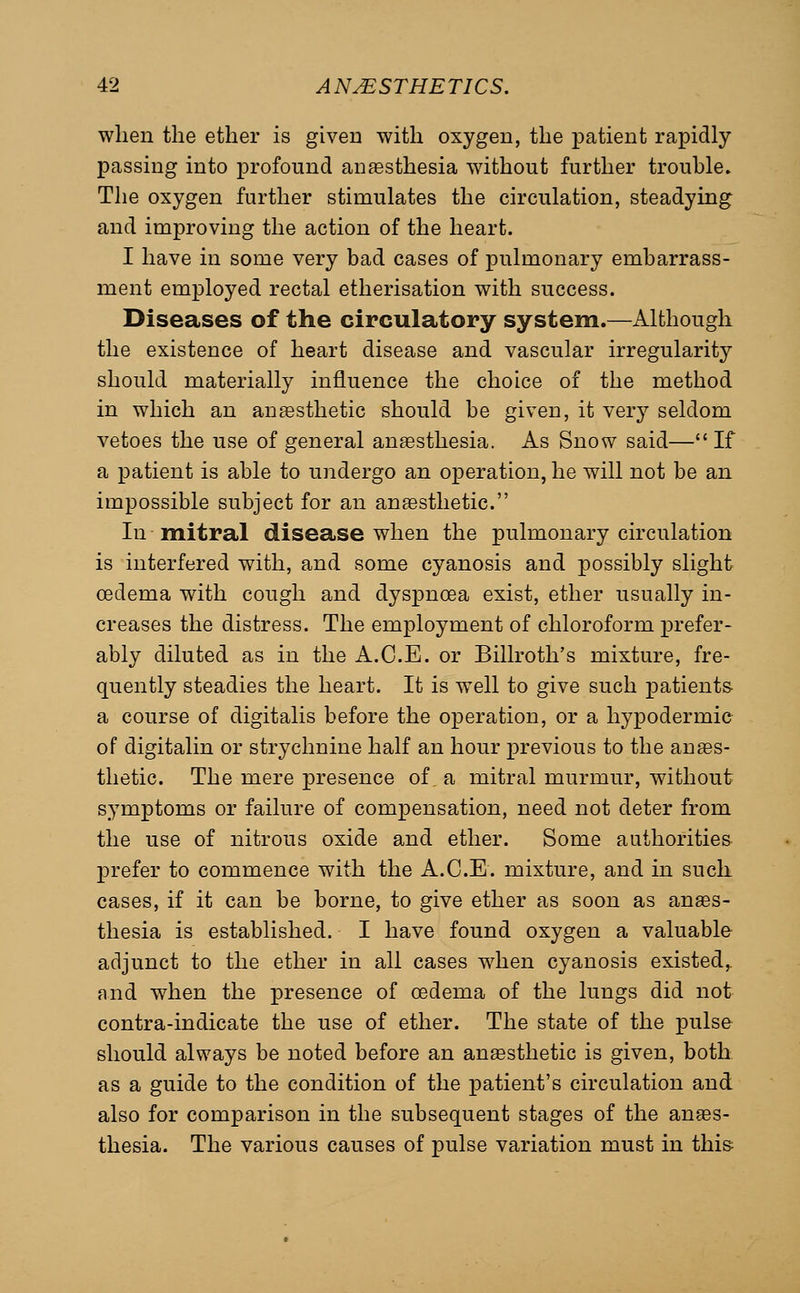 when the ether is given with oxygen, the patient rapidly passing into profound aiisesthesia without further trouble. The oxygen further stimulates the circulation, steadying and improving the action of the heart. I have in some very bad cases of pulmonary embarrass- ment employed rectal etherisation with success. Diseases of the circulatory system.—Although the existence of heart disease and vascular irregularity should materially influence the choice of the method in which an ansesthetic should be given, it very seldom vetoes the use of general anaesthesia. As Snow said— If a patient is able to undergo an operation, he will not be an impossible subject for an ansesthetic. In mitral disease when the pulmonary circulation is interfered with, and some cyanosis and possibly slight oedema with cough and dyspnoea exist, ether usually in- creases the distress. The employment of chloroform prefer- ably diluted as in the A.C.E. or Billroth's mixture, fre- quently steadies the heart. It is well to give such patients- a course of digitalis before the operation, or a hypodermic of digitalin or strychnine half an hour previous to the an aes- thetic. The mere presence of a mitral murmur, without symptoms or failure of compensation, need not deter from the use of nitrous oxide and ether. Some authorities prefer to commence with the A.C.E. mixture, and in sucli cases, if it can be borne, to give ether as soon as anes- thesia is established. I have found oxygen a valuable adjunct to the ether in all cases when cyanosis existed, and when the presence of oedema of the lungs did not contra-indicate the use of ether. The state of the pulse should always be noted before an anaesthetic is given, both as a guide to the condition of the patient's circulation and also for comparison in the subsequent stages of the anaes- thesia. The various causes of pulse variation must in this