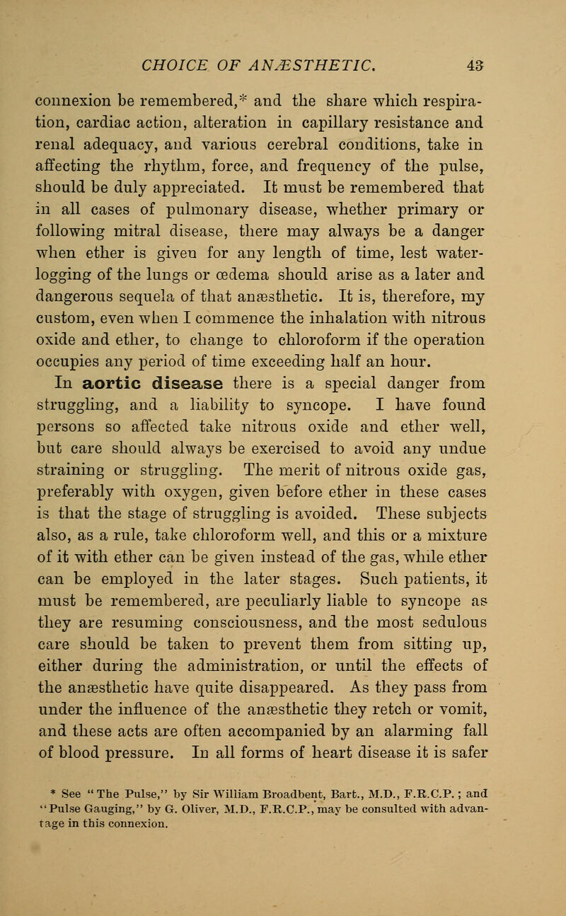 connexion be remembered,* and the share which respira- tion, cardiac action, alteration in capillary resistance and renal adequacy, and various cerebral conditions, take in affecting the rhythm, force, and frequency of the pulse, should be duly appreciated. It must be remembered that in all cases of pulmonary disease, whether primary or following mitral disease, there may always be a danger when ether is given for any length of time, lest water- logging of the lungs or oedema should arise as a later and dangerous sequela of that anaesthetic. It is, therefore, my custom, even when I commence the inhalation with nitrous oxide and ether, to change to chloroform if the operation occupies any period of time exceeding half an hour. In aortic disease there is a special danger from struggling, and a liability to syncope. I have found persons so affected take nitrous oxide and ether well, but care should always be exercised to avoid any undue straining or struggling. The merit of nitrous oxide gas, preferably with oxygen, given before ether in these cases is that the stage of struggling is avoided. These subjects also, as a rule, take chloroform well, and this or a mixture of it with ether can be given instead of the gas, while ether can be employed in the later stages. Such patients, it must be remembered, are peculiarly liable to syncope as they are resuming consciousness, and the most sedulous care should be taken to prevent them from sitting up, either during the administration, or until the effects of the anaesthetic have quite disappeared. As they pass from under the influence of the anaesthetic they retch or vomit, and these acts are often accompanied by an alarming fall of blood pressure. In all forms of heart disease it is safer * See The Pulse, by Sir William Broadbent, Barb., M.D., F.R.C.P.; and Pulse Gauging, by G. Oliver, M.D., F.R.C.P., may be consulted with advan- tage in this connexion.