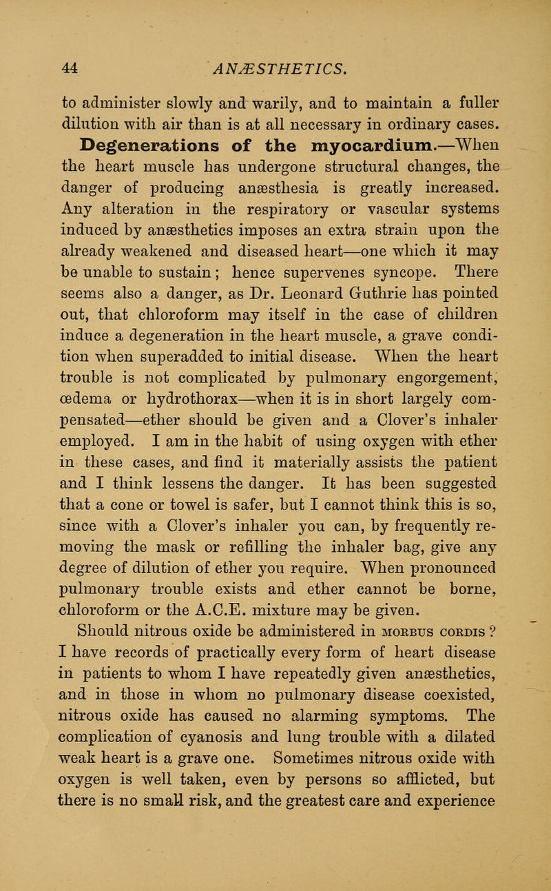 to administer slowly and warily, and to maintain a fuller dilution with air than is at all necessary in ordinary cases. Degenerations of the myocardium.—When the heart muscle has undergone structural changes, the danger of x^roducing anassthesia is greatly increased. Any alteration in the respiratory or vascular systems induced by anaesthetics imposes an extra strain upon the already weakened and diseased heart—one which it may be unable to sustain ; hence supervenes syncope. There seems also a danger, as Dr. Leonard Guthrie has pointed out, that chloroform may itself in the case of children induce a degeneration in the heart muscle, a grave condi- tion when superadded to initial disease. When the heart trouble is not complicated by pulmonary engorgement, oedema or hydrothorax—when it is in short largely com- pensated—ether should be given and a Clover's inhaler employed. I am in the habit of using oxygen with ether in these cases, and find it materially assists the patient and I think lessens the danger. It has been suggested that a cone or towel is safer, but I cannot think this is so, since with a Clover's inhaler you can, by frequently re- moving the mask or refilling the inhaler bag, give any degree of dilution of ether you require. When pronounced pulmonary trouble exists and ether cannot be borne, chloroform or the A.C.E. mixture may be given. Should nitrous oxide be administered in moebus cordis '? I have records of practically every form of heart disease in patients to whom I have repeatedly given anesthetics, and in those in whom no pulmonary disease coexisted, nitrous oxide has caused no alarming symptoms. The complication of cyanosis and lung trouble with a dilated weak heart is a grave one. Sometimes nitrous oxide with oxygen is well taken, even by persons so afflicted, but there is no small risk, and the greatest care and experience