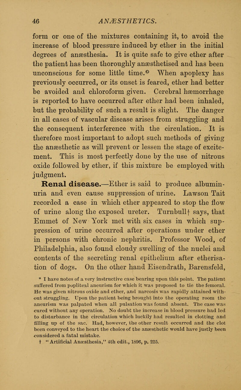 form or one of the mixtures containing it, to avoid the increase of blood pressure induced by ether in the initial degrees of anaesthesia. It is quite safe to give ether after the patient has been thoroughly anaesthetised and has been unconscious for some little time.*-'' When apoplexy has previously occurred, or its onset is feared, ether had better be avoided and chloroform given. Cerebral haemorrhage is reported to have occurred after ether had been inhaled, but the probability of such a result is slight. The danger in all cases of vascular disease arises from struggling and the consequent interference with the circulation. It is therefore most important to adopt such methods of giving the anaesthetic as will prevent or lessen the stage of excite- ment. This is most perfectly done by the use of nitrous oxide followed by ether, if this mixture be employed with judgment. Renal disease.—Ether is said to produce albumin- uria and even cause suppression of urine. Lawson Tait recorded a case in which ether appeared to stop the flow of urine along the exposed ureter. Turnbullf says, that Emmet of New York met with six cases in which sup- pression of urine occurred after operations under ether in persons with chronic nephritis. Professor Wood, of Philadelphia, also found cloudy swelling of the nuclei and contents of the secreting renal epithelium after etherisa- tion of dogs. On the other hand Eisendrath, Barensfeld, * I have notes of a very instructive case bearing upon this point. The patient suffered from popliteal aneurism for which it was proposed to tie the femoral. He was given nitrous oxide and ether, and narcosis was rapidly attained with- out struggling. Upon the patient being brought into the operating room the aneurism was palpated when all pulsation was found absent. The case was cured without any operation. No doubt the increase in blood pressure had led to disturbance in the circulation which luckily had resulted in clotting and filling up of the sac. Had, however, the other result occurred and the clot been conveyed to the heart the choice of the anaesthetic would have justly been considered a fatal mistake. t Artificial Anaesthesia, 4th edit., 1896, p. 225.