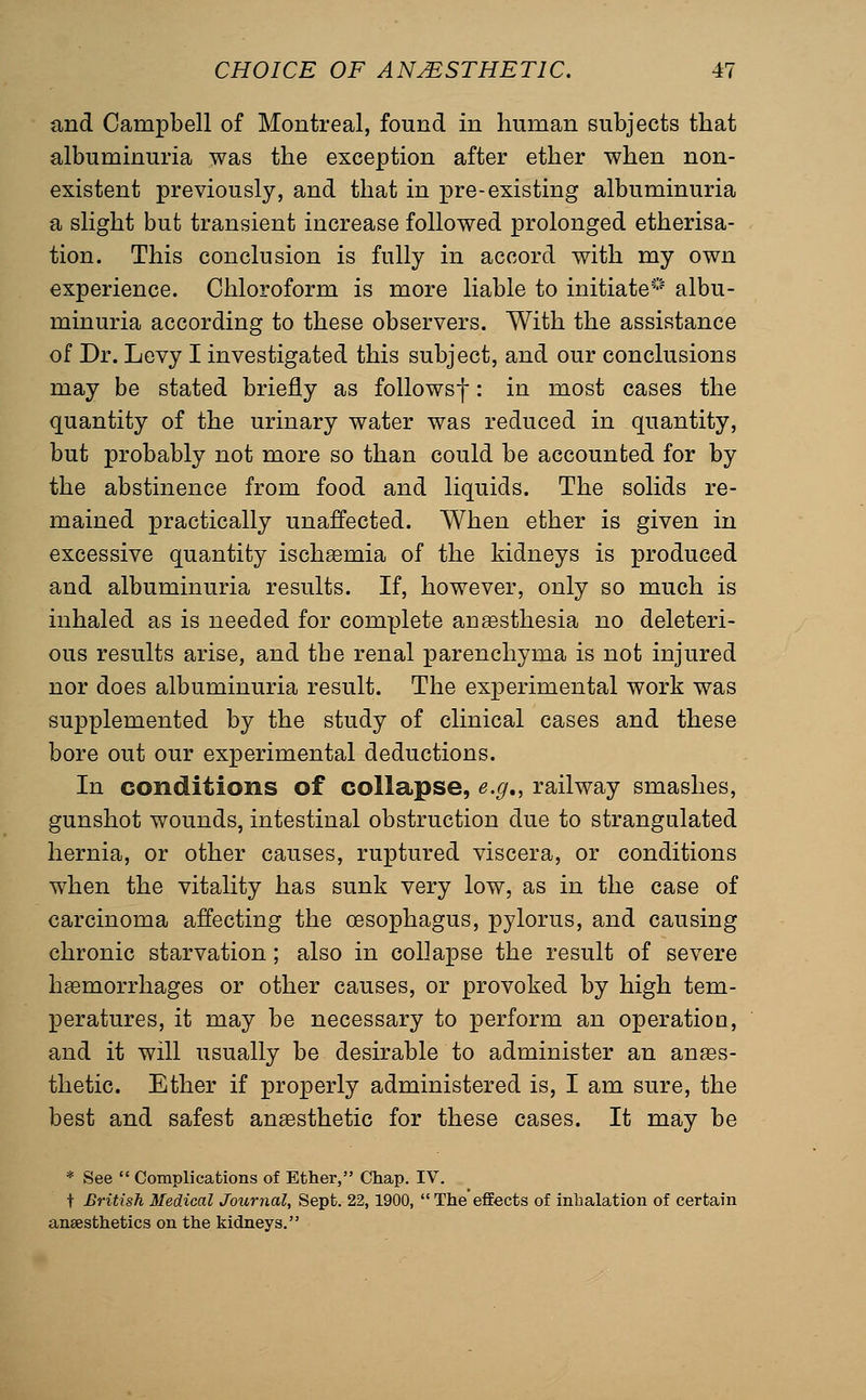 and Campbell of Montreal, found in human subjects that albuminuria was the exception after ether when non- existent previously, and that in pre-existing albuminuria a slight but transient increase followed prolonged etherisa- tion. This conclusion is fully in accord with my own experience. Chloroform is more liable to initiate* albu- minuria according to these observers. With the assistance of Dr. Levy I investigated this subject, and our conclusions may be stated briefly as followsf: in most cases the quantity of the urinary water was reduced in quantity, but probably not more so than could be accounted for by the abstinence from food and liquids. The solids re- mained practically unaffected. When ether is given in excessive quantity ischemia of the kidneys is produced and albuminuria results. If, however, only so much is inhaled as is needed for complete anesthesia no deleteri- ous results arise, and the renal parenchyma is not injured nor does albuminuria result. The experimental work was supplemented by the study of clinical cases and these bore out our experimental deductions. In conditions of collapse, e.g,, railway smashes, gunshot wounds, intestinal obstruction due to strangulated hernia, or other causes, ruptured viscera, or conditions when the vitality has sunk very low, as in the case of carcinoma affecting the oesophagus, pylorus, and causing chronic starvation; also in collapse the result of severe haemorrhages or other causes, or provoked by high tem- peratures, it may be necessary to perform an operation, and it will usually be desirable to administer an anaes- thetic. Ether if properly administered is, I am sure, the best and safest anaesthetic for these cases. It may be * See  Complications of Ether, Chap. IV. t British Medical Journal, Sept. 22,1900,  The effects of inhalation of certain anaesthetics on the kidneys.
