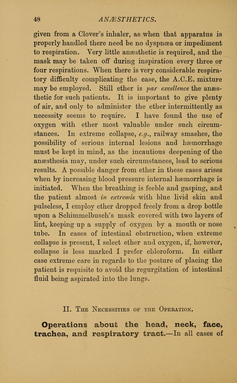 given from a Clover's inhaler, as when that apparatus is properly handled there need be no dyspnoea or impediment to respiration. Very little anesthetic is required, and the mask may be taken off during inspiration every three or four respirations. When there is very considerable respira- tory difficulty complicating the case, the A.C.E. mixture may be employed. Still ether is par excellence the anaes- thetic for such patients. It is important to give plenty of air, and only to administer the ether intermittently as necessity seems to require. I have found the use of oxygen with ether most valuable under such circum- stances. In extreme collapse, e.g., railway smashes, the possibility of serious internal lesions and hemorrhage must be kept in mind, as the incautious deepening of the anaesthesia may, under such circumstances, lead to serious results. A possible danger from ether in these cases arises when by increasing blood pressure internal hemorrhage is initiated. When the breathing is feeble and gasping, and the patient almost in extremis with blue livid skin and pulseless, I employ ether dropped freely from a drop bottle upon a Schimmelbusch's mask covered with two layers of lint, keeping up a supply of oxygen by a mouth or nose tube. In cases of intestinal obstruction, when extreme collapse is present, I select ether and oxygen, if, however, collapse is less marked I prefer chloroform. In either case extreme care in regards to the posture of placing the patient is requisite to avoid the regurgitation of intestinal fluid being aspirated into the lungs. II. The Necessities of the Opekation. Operations about tlie head, neck, face, trachea, and respiratory tract.—In all cases of