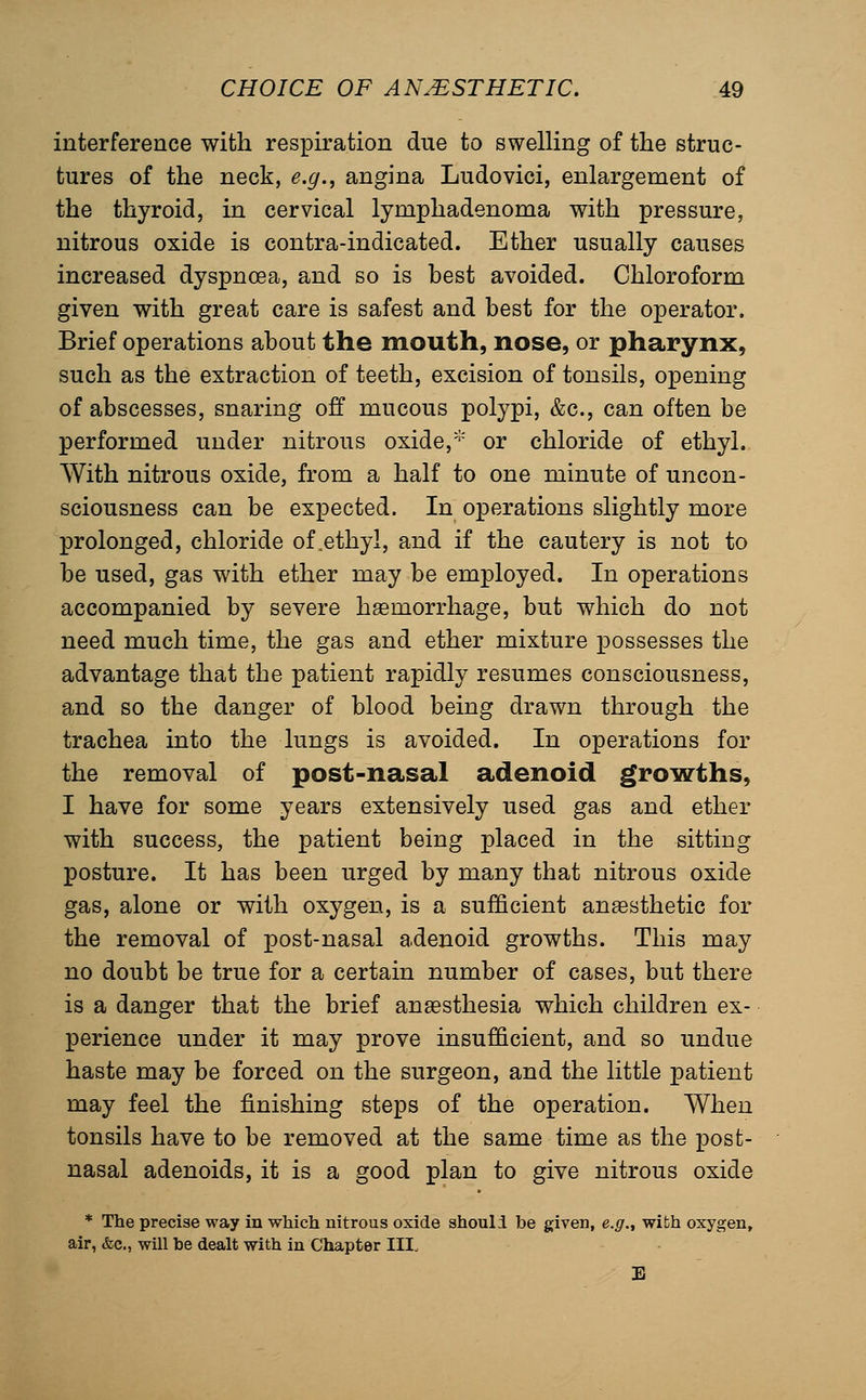 interference with respiration due to swelling of the struc- tures of the neck, e.g., angina Ludovici, enlargement of the thyroid, in cervical lymphadenoma with pressure, nitrous oxide is contra-indicated. Ether usually causes increased dyspnoea, and so is best avoided. Chloroform given with great care is safest and best for the operator. Brief operations about the mouth, nose, or pharynx, such as the extraction of teeth, excision of tonsils, opening of abscesses, snaring off mucous polypi, &c., can often be performed under nitrous oxide,* or chloride of ethyl. With nitrous oxide, from a half to one minute of uncon- sciousness can be expected. In operations slightly more prolonged, chloride of .ethyl, and if the cautery is not to be used, gas with ether may be employed. In operations accompanied by severe hsemorrhage, but which do not need much time, the gas and ether mixture possesses the advantage that the patient rapidly resumes consciousness, and so the danger of blood being drawn through the trachea into the lungs is avoided. In operations for the removal of post-nasal adenoid growths, I have for some years extensively used gas and ether with success, the patient being placed in the sitting posture. It has been urged by many that nitrous oxide gas, alone or with oxygen, is a sufficient anaesthetic for the removal of post-nasal adenoid growths. This may no doubt be true for a certain number of cases, but there is a danger that the brief anaesthesia which children ex- perience under it may prove insufficient, and so undue haste may be forced on the surgeon, and the little patient may feel the finishing steps of the operation. When tonsils have to be removed at the same time as the post- nasal adenoids, it is a good plan to give nitrous oxide * The precise way in which nitrous oxide shouli be given, e.g., with oxygen, air, &c., will be dealt with in Chapter III. E