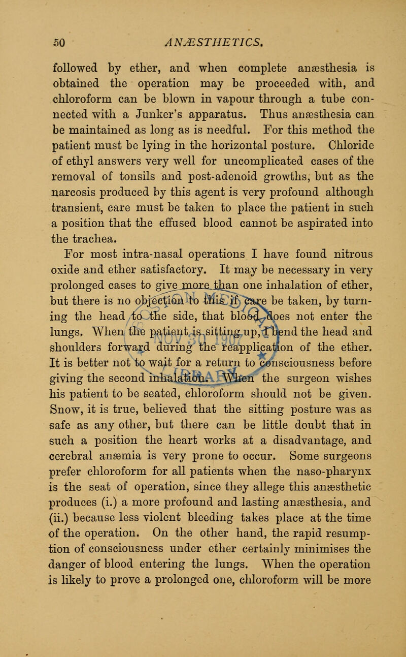 followed by ether, and when complete anaesthesia is obtained the operation may be proceeded with, and chloroform can be blown in vapour through a tube con- nected with a Junker's apparatus. Thus anaesthesia can be maintained as long as is needful. For this method the patient must be lying in the horizontal posture. Chloride of ethyl answers very well for uncomplicated cases of the removal of tonsils and post-adenoid growths, but as the narcosis produced by this agent is very profound although transient, care must be taken to place the patient in such a position that the effused blood cannot be aspirated into the trachea. For most intra-nasal operations I have found nitrous oxide and ether satisfactory. It may be necessary in very prolonged cases to giyejjiorejhan one inhalation of ether, but there is no oJ^j'ecrfiQk^tb Mi£.'&'iSaj;e be taken, by turn- ing the head to the side, that blo^^J^oes not enter the lungs. When the j^atient 4s^sittin^up,^fc|end the head and shoulders forward during the fea^plicatfon of the ether. It is better not to wait for a return to c-onsciousness before giving the second inhalajion^ ^Wh^en the surgeon wishes his patient to be seated, chloroform should not be given. Snow, it is true, believed that the sitting posture was as safe as any other, but there can be little doubt that in such a position the heart works at a disadvantage, and cerebral anaemia is very prone to occur. Some surgeons prefer chloroform for all patients when the naso-pharynx is the seat of operation, since they allege this anaesthetic produces (i.) a more profound and lasting anaesthesia, and (ii.) because less violent bleeding takes place at the time of the operation. On the other hand, the rapid resump- tion of consciousness under ether certainly minimises the danger of blood entering the lungs. When the operation is likely to prove a prolonged one, chloroform will be more