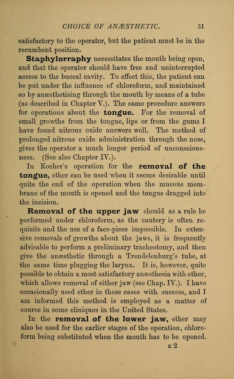 satisfactory to the operator, but the patient must be in the recumbent position. Staphylorraphy necessitates the mouth being open, and that the operator should have free and uninterrupted access to the buccal cavity. To effect this, the patient can be put under the influence of chloroform, and maintained so by anaesthetising through the mouth by means of a tube (as described in Chapter V.). The same procedure answers for operations about the tongue. For the removal of small growths from the tongue, lips or from the gums I have found nitrous oxide answers well. The method of prolonged nitrous oxide administration through the nose, gives the operator a much longer period of unconscious- ness. (See also Chapter IV.). In Kocher's operation for the removal of the tongue, ether can be used when it seems desirable until quite the end of the operation when the mucous mem- brane of the mouth is opened and the tongue dragged into the incision. Removal of the upper jaw should as a rule be performed under chloroform, as the cautery is often re- quisite and the use of a face-piece impossible. In exten- sive removals of growths about the jaws, it is frequently advisable to perform a preliminary tracheotomy, and then give the anaesthetic through a Trendelenburg's tube, at the same time plugging the larynx. It is, however, quite possible to obtain a most satisfactory anesthesia with ether, which allows removal of either jaw (see Chap. IV.). I have occasionally used ether in these cases with success, and I am informed this method is employed as a matter of course in some cliniques in the United States. In the removal of the lower jaw, ether may also be used for the earlier stages of the operation, chloro- form being substituted when the mouth has to be opened.