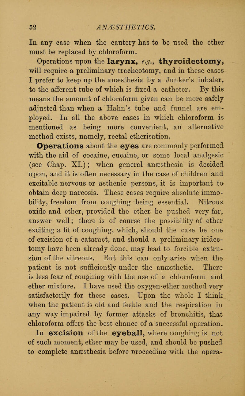 In any case when the cautery has to be used the ether must be replaced by chloroform. Operations upon the larynx, e.g., thyroidectomy, will require a preliminary tracheotomy, and in these cases I prefer to keep up the anassthesia by a Junker's inhaler, to the afferent tube of which is fixed a catheter. By this means the amount of chloroform given can be more safely adjusted than when a Hahn's tube and funnel are em- ployed. In all the above cases in which chloroform is mentioned as being more convenient, an alternative method exists, namely, rectal etherisation. Operations about the eyes are commonly performed with the aid of cocaine, eucaine, or some local analgesic (see Chap. XI.) ; when general anaesthesia is decided upon, and it is often necessary in the case of children and excitable nervous or asthenic persons, it is important to- obtain deep narcosis. These cases require absolute immo- bility, freedom from coughing being essential. Nitrous oxide and ether, provided the ether be pushed very far, answer well; there is of course the possibility of ether exciting a fit of coughing, which, should the case be one of excision of a cataract, and should a preliminary iridec- tomy have been already done, may lead to forcible extru- sion of the vitreous. But this can only arise when the patient is not sufficiently under the ansBsthetic. There is less fear of coughing with the use of a chloroform and ether mixture. I have used the oxygen-ether method very satisfactorily for these cases. Upon the whole I think when the patient is old and feeble and the respiration in any way impaired by former attacks of bronchitis, that chloroform offers the best chance of a successful operation. In excision of the eyeball, where coughing is not of such moment, ether may be used, and should be pushed to complete anaesthesia before Droceedinsf with the opera-