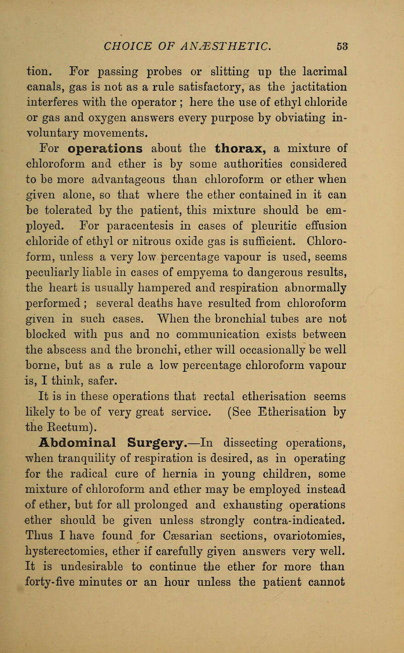 tion. For passing probes or slitting up tlie lacrimal canals, gas is not as a rule satisfactory, as the jactitation interferes with the operator ; here the use of ethyl chloride or gas and oxygen answers every purpose by obviating in- voluntary movements. For operations about the thorax, a mixture of chloroform and ether is by some authorities considered to be more advantageous than chloroform or ether when given alone, so that where the ether contained in it can be tolerated by the patient, this mixture should be em- ployed. For paracentesis in cases of pleuritic effusion chloride of ethyl or nitrous oxide gas is sufficient. Chloro- form, unless a very low percentage vapour is used, seems peculiarly liable in cases of empyema to dangerous results, the heart is usually hampered and respiration abnormally performed ; several deaths have resulted from chloroform given in such cases. When the bronchial tubes are not blocked with pus and no communication exists between the abscess and the bronchi, ether will occasionally be well borne, but as a rule a low percentage chloroform vapour is, I think, safer. It is in these operations that rectal etherisation seems likely to be of very great service. (See Etherisation by the Eectum). Abdominal Surgery.—In dissecting operations, when tranquility of respiration is desired, as in operating for the radical cure of hernia in young children, some mixture of chloroform and ether may be employed instead of ether, but for all prolonged and exhausting operations ether should be given unless strongly contra-indicated. Thus I have found for Cfesarian sections, ovariotomies, hysterectomies, ether if carefully given answers very well. It is undesirable to continue the ether for more than forty-five minutes or an hour unless the patient cannot