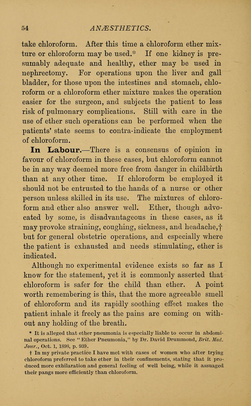 take chloroform. After this time a chloroform ether mix- ture or chloroform may be used.'-' If one kidney is pre- sumably adequate and healthy, ether may be used in nephrectomy. For operations upon the liver and gall bladder, for those upon the intestines and stomach, chlo- roform or a chloroform ether mixture makes the operation easier for the surgeon, and subjects the patient to less risk of pulmonary complications. Still with care in the use of ether such operations can be performed when the patients' state seems to centra-indicate the employment of chloroform. In Labour.—There is a consensus of opinion in favour of chloroform in these cases, but chloroform cannot be in any way deemed more free from danger in childbirth than at any other time. If chloroform be employed it should not be entrusted to the hands of a nurse or other person unless skilled in its use. The mixtures of chloro- form and ether also answer well. Ether, though advo- cated by some, is disadvantageous in these cases, as it may provoke straining, coughing, sickness, and headache,f but for general obstetric operations, and especially where the patient is exhausted and needs stimulating, ether is indicated. Although no experimental evidence exists so far as I know for the statement, yet it is commonly asserted that chloroform is safer for the child than ether. A point worth remembering is this, that the more agreeable smell of chloroform and its rapidly soothing effect makes the patient inhale it freely as the pains are coming on with- out any holding of the breath. * It is alleged that ether pneumonia is especially liable to occur in abdomi- nal operations. See  Ether Pneumonia, by Dr. David Drummond, Brit. Med. Jour., Oct. 1, 1898, p. 939. t In my private practice I have met with cases of vpomen veho after trying chloroform preferred to take ether in their confinements, stating that it pro- duced more exhilaration and general feeling of well being, while it assuaged their pangs more efficiently than chloroform.