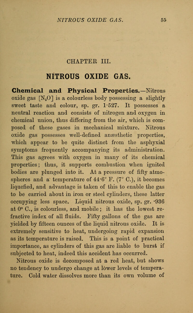 CHAPTER III. NITROUS OXIDE GAS. Chemical and Physical Properties.—Nitrous oxide gas [NgO] is a colourless body possessing a slightly sweet taste and colour, sp. gr. 1'527. It possesses a neutral reaction and consists of nitrogen and oxygen in chemical union, thus differing from the air, which is com- posed of these gases in mechanical mixture. Nitrous oxide gas possesses well-defined anesthetic properties, which appear to be quite distinct from the asphyxial symptoms frequently accompanying its administration. This gas agrees with oxygen in many of its chemical properties; thus, it supports combustion when ignited bodies are plunged into it. At a pressure of fifty atmo- spheres and a temperature of 44*6° F. (7° C), it becomes liquefied, and advantage is taken of this to enable the gas to be carried about in iron or steel cylinders, these latter occupying less space. Liquid nitrous oxide, sp. gr. -OSG at 0° C, is colourless, and mobile; it has the lowest re- fractive index of all fluids. Fifty gallons of the gas are yielded by fifteen ounces of the liquid nitrous oxide. It is extremely sensitive to heat, undergoing rapid expansion as its temperature is raised. This is a point of practical importance, as cylinders of this gas are liable to burst if subjected to heat, indeed this accident has occurred. Nitrous oxide is decomposed at a red heat, but shows no tendency to undergo change at lower levels of tempera- ture. Cold water dissolves more than its own volume of