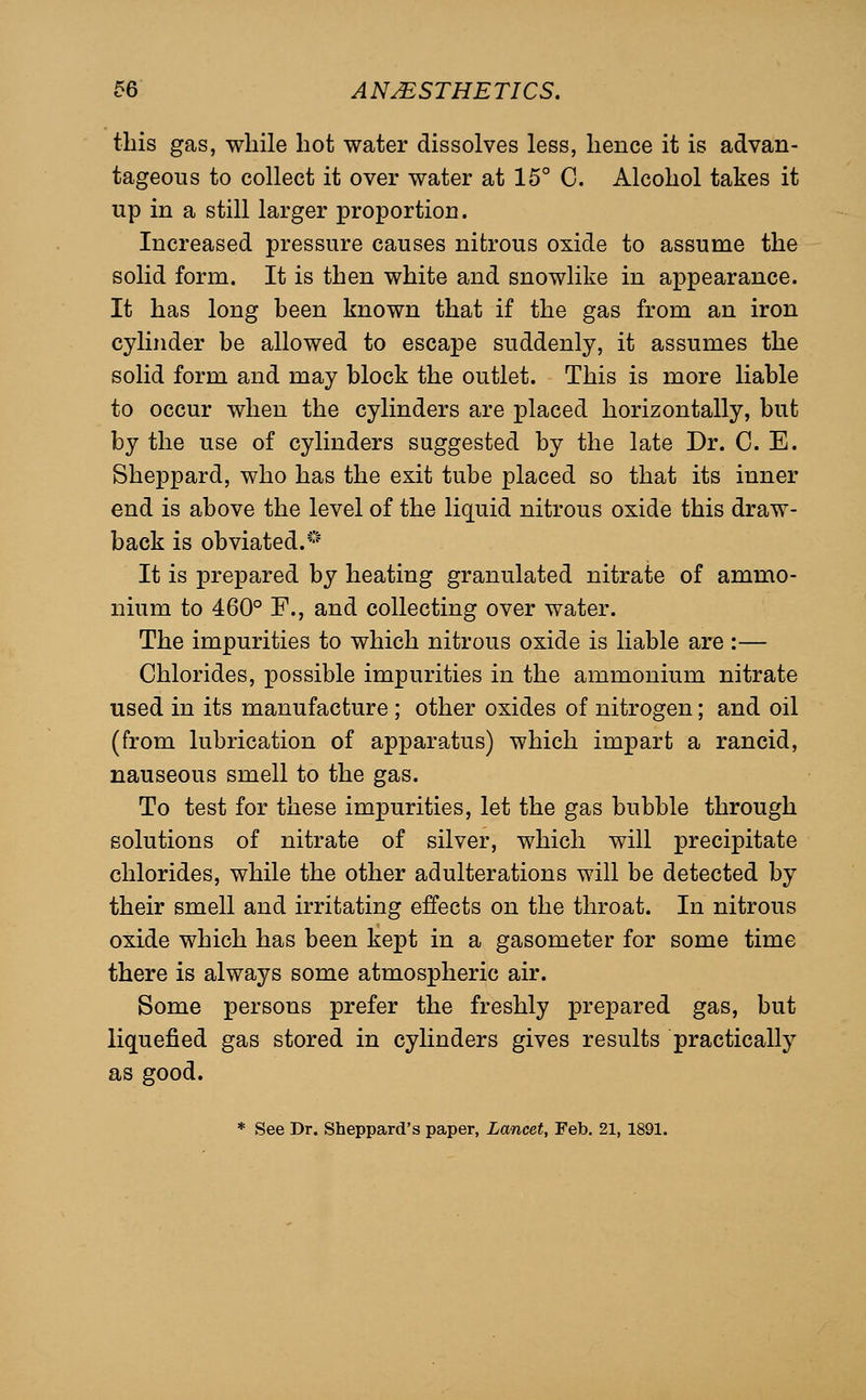 this gas, while hot water dissolves less, hence it is advan- tageous to collect it over water at 15° C. Alcohol takes it up in a still larger proportion. Increased pressure causes nitrous oxide to assume the solid form. It is then white and snowlike in appearance. It has long been known that if the gas from an iron cylinder be allowed to escape suddenly, it assumes the solid form and may block the outlet. This is more liable to occur when the cylinders are placed horizontally, but by the use of cylinders suggested by the late Dr. C. E. Sheppard, who has the exit tube placed so that its inner end is above the level of the liquid nitrous oxide this draw- back is obviated.'-'' It is prepared by heating granulated nitrate of ammo- nium to 460° F., and collecting over water. The impurities to which nitrous oxide is liable are :— Chlorides, possible impurities in the ammonium nitrate used in its manufacture ; other oxides of nitrogen; and oil (from lubrication of apparatus) which impart a rancid, nauseous smell to the gas. To test for these impurities, let the gas bubble through solutions of nitrate of silver, which will precipitate chlorides, while the other adulterations will be detected by their smell and irritating effects on the throat. In nitrous oxide which has been kept in a gasometer for some time there is always some atmospheric air. Some persons prefer the freshly prepared gas, but liquefied gas stored in cylinders gives results practically as good. * See Dr. Sheppard's paper, Lancet, Feb. 21, 1891.