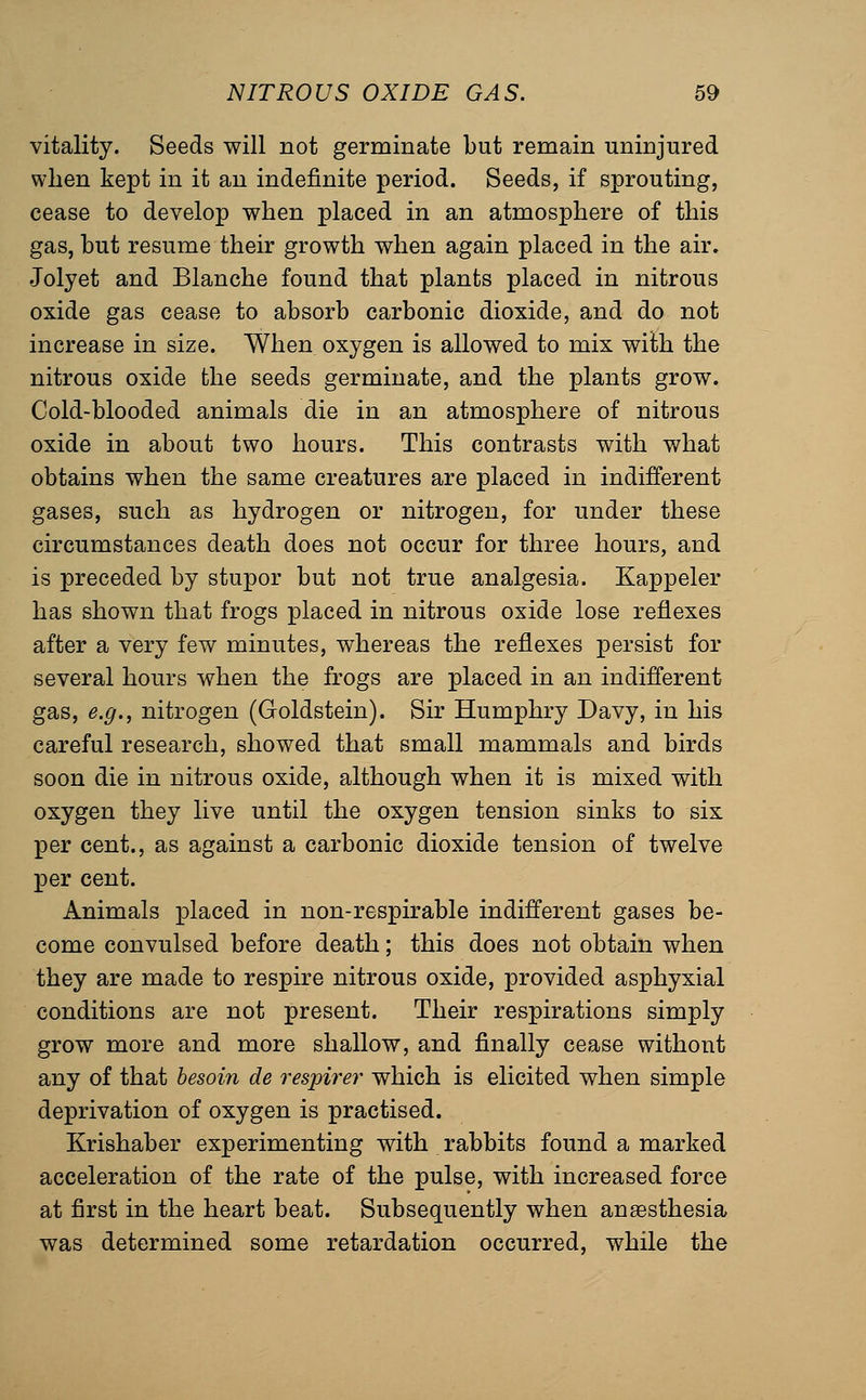 vitality. Seeds will not germinate but remain uninjured when kept in it an indefinite period. Seeds, if sprouting, cease to develop when placed in an atmosphere of this gas, but resume their growth when again placed in the air. Jolyet and Blanche found that plants placed in nitrous oxide gas cease to absorb carbonic dioxide, and do not increase in size. When oxygen is allowed to mix with the nitrous oxide the seeds germinate, and the plants grow. Cold-blooded animals die in an atmosphere of nitrous oxide in about two hours. This contrasts with what obtains when the same creatures are placed in indifferent gases, such as hydrogen or nitrogen, for under these circumstances death does not occur for three hours, and is preceded by stupor but not true analgesia. Kappeler has shown that frogs placed in nitrous oxide lose reflexes after a very few minutes, whereas the reflexes persist for several hours when the frogs are placed in an indifferent gas, e.g., nitrogen (Goldstein). Sir Humphry Davy, in his careful research, showed that small mammals and birds soon die in nitrous oxide, although when it is mixed with oxygen they live until the oxygen tension sinks to six per cent., as against a carbonic dioxide tension of twelve per cent. Animals placed in non-respirable indifferent gases be- come convulsed before death; this does not obtain when they are made to respire nitrous oxide, provided asphyxial conditions are not present. Their respirations simply grow more and more shallow, and finally cease without any of that hesoin de respirer which is elicited when simple deprivation of oxygen is practised. Krishaber experimenting with rabbits found a marked acceleration of the rate of the pulse, with increased force at first in the heart beat. Subsequently when anaesthesia was determined some retardation occurred, while the