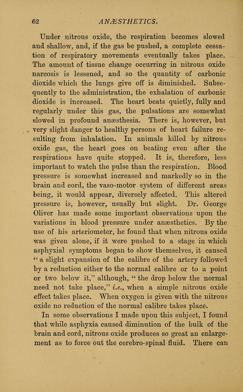 Under nitrous oxide, the respiration becomes slowed and shallow, and, if the gas be pushed, a complete cessa- tion of respiratory movements eventually takes place. The amount of tissue change occurring in nitrous oxide narcosis is lessened, and so the quantity of carbonic dioxide which the lungs give off is diminished. Subse- quently to the administration, the exhalation of carbonic dioxide is increased. The heart beats quietly, fully and regularly under this gas, the pulsations are somewhat slowed in profound anaesthesia. There is, however, but very slight danger to healthy persons of heart failure re- sulting from inhalation. In animals killed by nitrous oxide gas, the heart goes on beating even after the respirations have quite stopped. It is, therefore, less important to watch the pulse than the respiration. Blood pressure is somewhat increased and markedly so in the brain and cord, the vaso-motor system of different areas being, it would appear, diversely affected. This altered pressure is, however, usually but slight. Dr. George Oliver has made some important observations upon the variations in blood pressure under ansesthetics. By the use of his arteriometer, he found that when nitrous oxide was given alone, if it were pushed to a stage in which asphyxial symptoms began to show themselves, it caused *' a slight expansion of the calibre of the artery followed hy a reduction either to the normal calibre or to a point or two below it, although, the drop below the normal need not take place, i.e., when a simple nitrous oxide effect takes place. When oxygen is given with the nitrous oxide no reduction of the normal calibre takes place. In some observations I made upon this subject, I found that while asphyxia caused diminution of the bulk of the brain and cord, nitrous oxide produces so great an enlarge- ment as to force out the cerebro-spinal fluid. There can