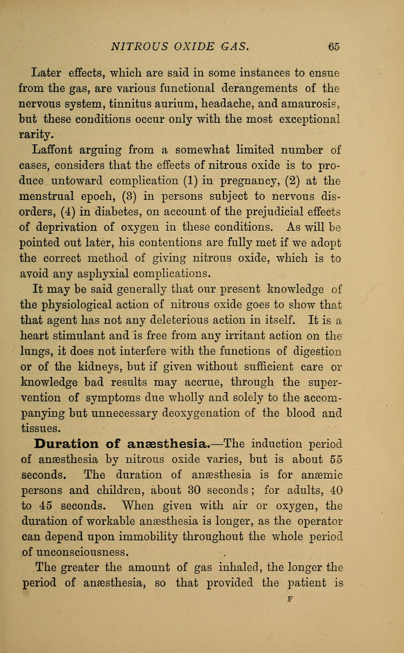 Later effects, which are said in some instances to ensue from the gas, are various functional derangements of the nervous system, tinnitus aurium, headache, and amaurosis, but these conditions occur only with the most exceptional rarity. Laffont arguing from a somewhat limited number of cases, considers that the effects of nitrous oxide is to pro- duce untoward complication (1) in pregnancy, (2) at the menstrual epoch, (3) in persons subject to nervous dis- orders, (4) in diabetes, on account of the prejudicial effects of deprivation of oxygen in these conditions. As will be pointed out later, his contentions are fully met if we adopt the correct method of giving nitrous oxide, which is to avoid any asphyxial complications. It may be said generally that our present knowledge of the physiological action of nitrous oxide goes to show that that agent has not any deleterious action in itself. It is a heart stimulant and is free from any irritant action on the lungs, it does not interfere with the functions of digestion or of the kidneys, but if given without sufficient care or knowledge bad results may accrue, through the super- vention of symptoms due wholly and solely to the accom- panying but unnecessary deoxygenation of the blood and tissues. Duration of anaesthesia.—The induction period of ansesthesia by nitrous oxide varies, but is about 55 seconds. The duration of anassthesia is for anaemic persons and children, about 30 seconds; for adults, 40 to 45 seconds. When given with air or oxygen, the duration of workable anaesthesia is longer, as the operator can depend upon immobility throughout the whole period of unconsciousness. The greater the amount of gas inhaled, the longer the period of anaesthesia, so that provided the patient is