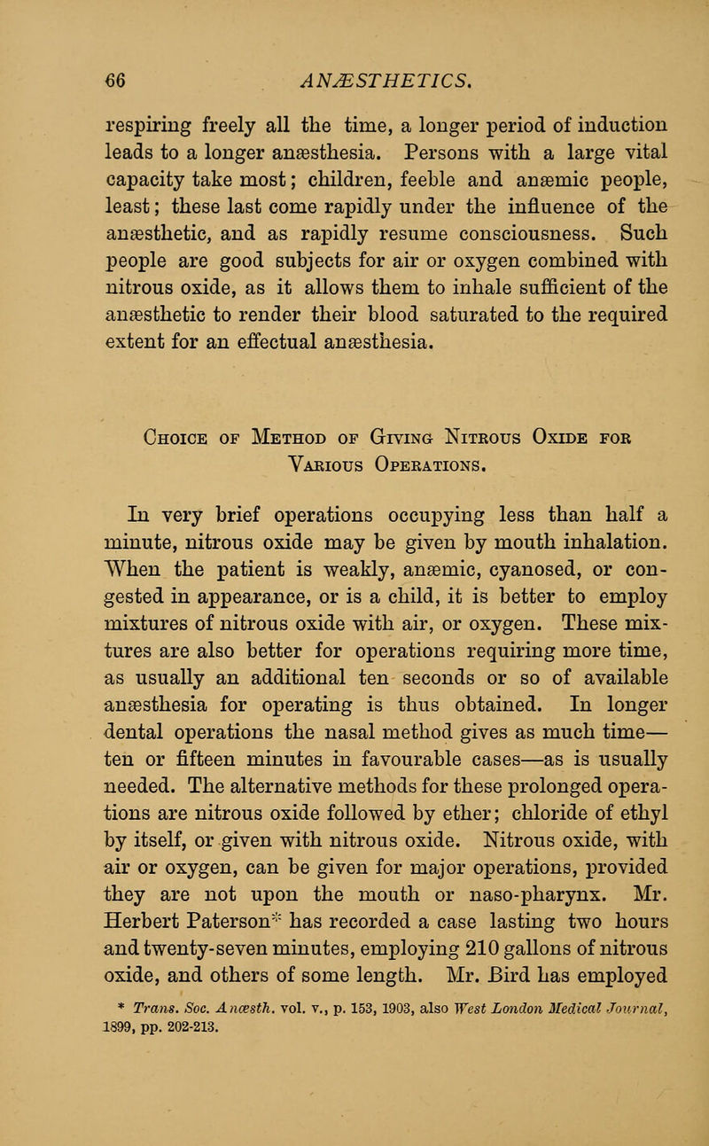 respiring freely all the time, a longer period of induction leads to a longer anaesthesia. Persons with a large vital capacity take most; children, feeble and anaemic people, least; these last come rapidly under the influence of the anesthetic, and as rapidly resume consciousness. Such people are good subjects for air or oxygen combined with nitrous oxide, as it allows them to inhale sufficient of the anesthetic to render their blood saturated to the required extent for an effectual anaesthesia. Choice of Method of Giving Nitrous Oxide for Various Operations. In very brief operations occupying less than half a minute, nitrous oxide may be given by mouth inhalation. When the patient is weakly, anaemic, cyanosed, or con- gested in appearance, or is a child, it is better to employ mixtures of nitrous oxide with air, or oxygen. These mix- tures are also better for operations requiring more time, as usually an additional ten seconds or so of available anaesthesia for operating is thus obtained. In longer dental operations the nasal method gives as much time— ten or fifteen minutes in favourable cases—as is usually needed. The alternative methods for these prolonged opera- tions are nitrous oxide followed by ether; chloride of ethyl by itself, or given with nitrous oxide. Nitrous oxide, with air or oxygen, can be given for major operations, provided they are not upon the mouth or naso-pharynx. Mr. Herbert Paterson has recorded a case lasting two hours and twenty-seven minutes, employing 210 gallons of nitrous oxide, and others of some length. Mr. Bird has employed * Trans. Soc. Anoesth. vol. v., p. 153, 1903, also West London Medical Journal, 1899, pp. 202-213.
