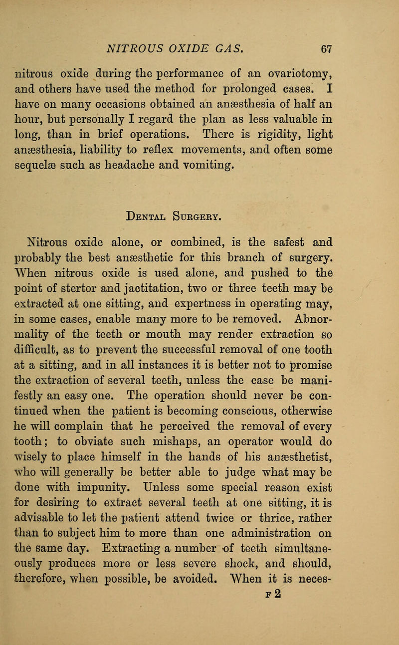 nitrous oxide during the performance of an ovariotomy, and others have used the method for prolonged cases. I have on many occasions obtained an anaesthesia of half an hour, but personally I regard the plan as less valuable in long, than in brief operations. There is rigidity, light anaesthesia, liability to reflex movements, and often some sequelse such as headache and vomiting. Dental Sukgery. Nitrous oxide alone, or combined, is the safest and probably the best anaesthetic for this branch of surgery. When nitrous oxide is used alone, and pushed to the point of stertor and jactitation, two or three teeth may be extracted at one sitting, and expertness in operating may, in some cases, enable many more to be removed. Abnor- mality of the teeth or mouth may render extraction so difificult, as to prevent the successful removal of one tooth at a sitting, and in all instances it is better not to promise the extraction of several teeth, unless the case be mani- festly an easy one. The operation should never be con- tinued when the patient is becoming conscious, otherwise he will complain that he perceived the removal of every tooth; to obviate such mishaps, an operator would do wisely to place himself in the hands of his anesthetist, who will generally be better able to judge what may be done with impunity. Unless some special reason exist for desiring to extract several teeth at one sitting, it is advisable to let the patient attend twice or thrice, rather than to subject him to more than one administration on the same day. Extracting a number of teeth simultane- ously produces more or less severe shock, and should, therefore, when possible, be avoided. When it is neces- f2