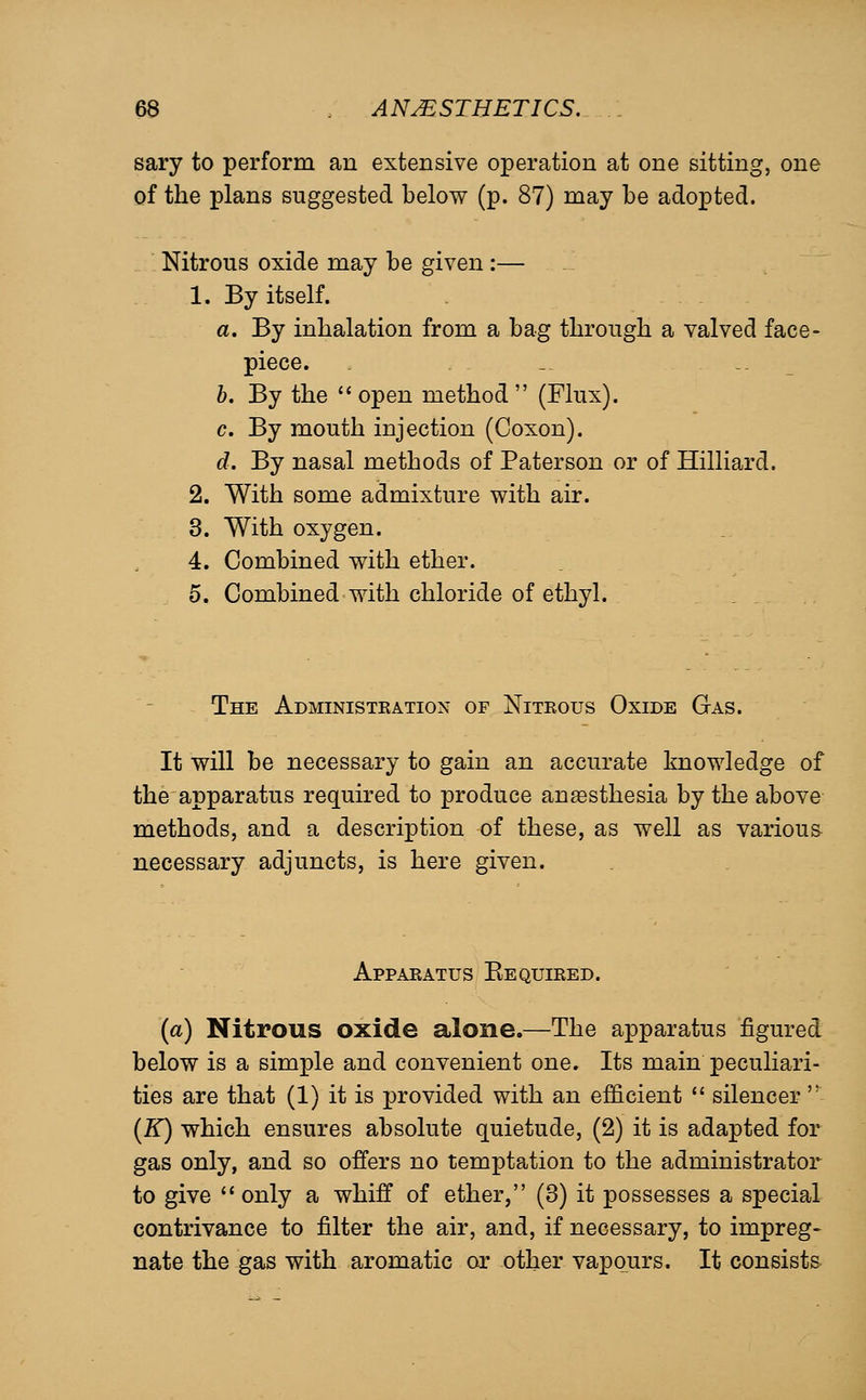 sary to perform an extensive operation at one sitting, one of the plans suggested below (p. 87) may be adopted. Nitrous oxide may be given :— 1. By itself. a. By inhalation from a bag through a valved face- piece. _ -. b. By the '' open method  (Flux). c. By mouth injection (Coxon). d. By nasal methods of Paterson or of Hilliard. 2. With some admixture with air. 3. With oxygen. 4. Combined with ether. 5. Combined with chloride of ethyl. The Administration of Nitrous Oxide Gas. It will be necessary to gain an accurate knowledge of the apparatus required to produce anesthesia by the above methods, and a description of these, as well as various riecessary adjuncts, is here given. Apparatus Eequired. {a) Nitrous oxide alone.—The apparatus figured below is a simple and convenient one. Its main peculiari- ties are that (1) it is provided with an efficient  silencer  (K) which ensures absolute quietude, (2) it is adapted for gas only, and so offers no temptation to the administrator to give  only a whiff of ether, (3) it possesses a special contrivance to filter the air, and, if necessary, to impreg- nate the gas with aromatic or other vapours. It consists