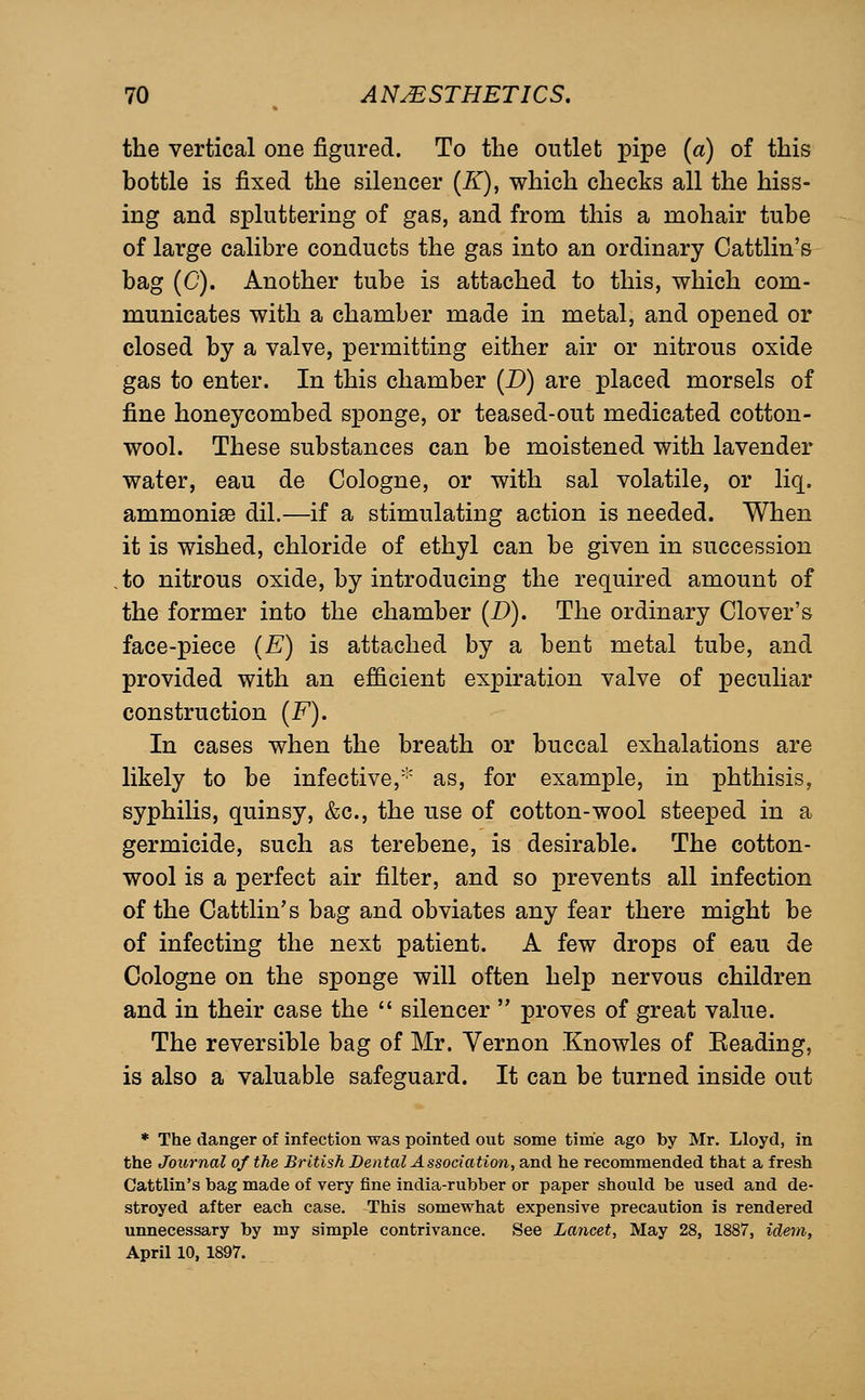 the vertical one figured. To the outlet pipe (a) of this bottle is fixed the silencer (Z), which checks all the hiss- ing and spluttering of gas, and from this a mohair tube of large calibre conducts the gas into an ordinary Cattlin's bag (C). Another tube is attached to this, which com- municates with a chamber made in metal, and opened or closed by a valve, permitting either air or nitrous oxide gas to enter. In this chamber (D) are placed morsels of fine honeycombed sponge, or teased-out medicated cotton- wool. These substances can be moistened with lavender water, eau de Cologne, or with sal volatile, or liq. ammonise dil.—if a stimulating action is needed. When it is wished, chloride of ethyl can be given in succession to nitrous oxide, by introducing the required amount of the former into the chamber (D). The ordinary Clover's face-piece (E) is attached by a bent metal tube, and provided with an efficient expiration valve of peculiar construction (F). In cases when the breath or buccal exhalations are likely to be infective,''' as, for example, in phthisis, syphilis, quinsy, &c., the use of cotton-wool steeped in a germicide, such as terebene, is desirable. The cotton- wool is a perfect air filter, and so prevents all infection of the Cattlin's bag and obviates any fear there might be of infecting the next patient. A few drops of eau de Cologne on the sponge will often help nervous children and in their case the  silencer  proves of great value. The reversible bag of Mr. Vernon Knowles of Eeading, is also a valuable safeguard. It can be turned inside out * The danger of infection was pointed out some time ago by Mr. Lloyd, in the Journal of the British Dental Association, and he recommended that a fresh Cattlin's bag made of very fine india-rubber or paper should be used and de- stroyed after each case. This somewhat expensive precaution is rendered unnecessary by my simple contrivance. See Lancet, May 28, 1887, idem, April 10, 1897.