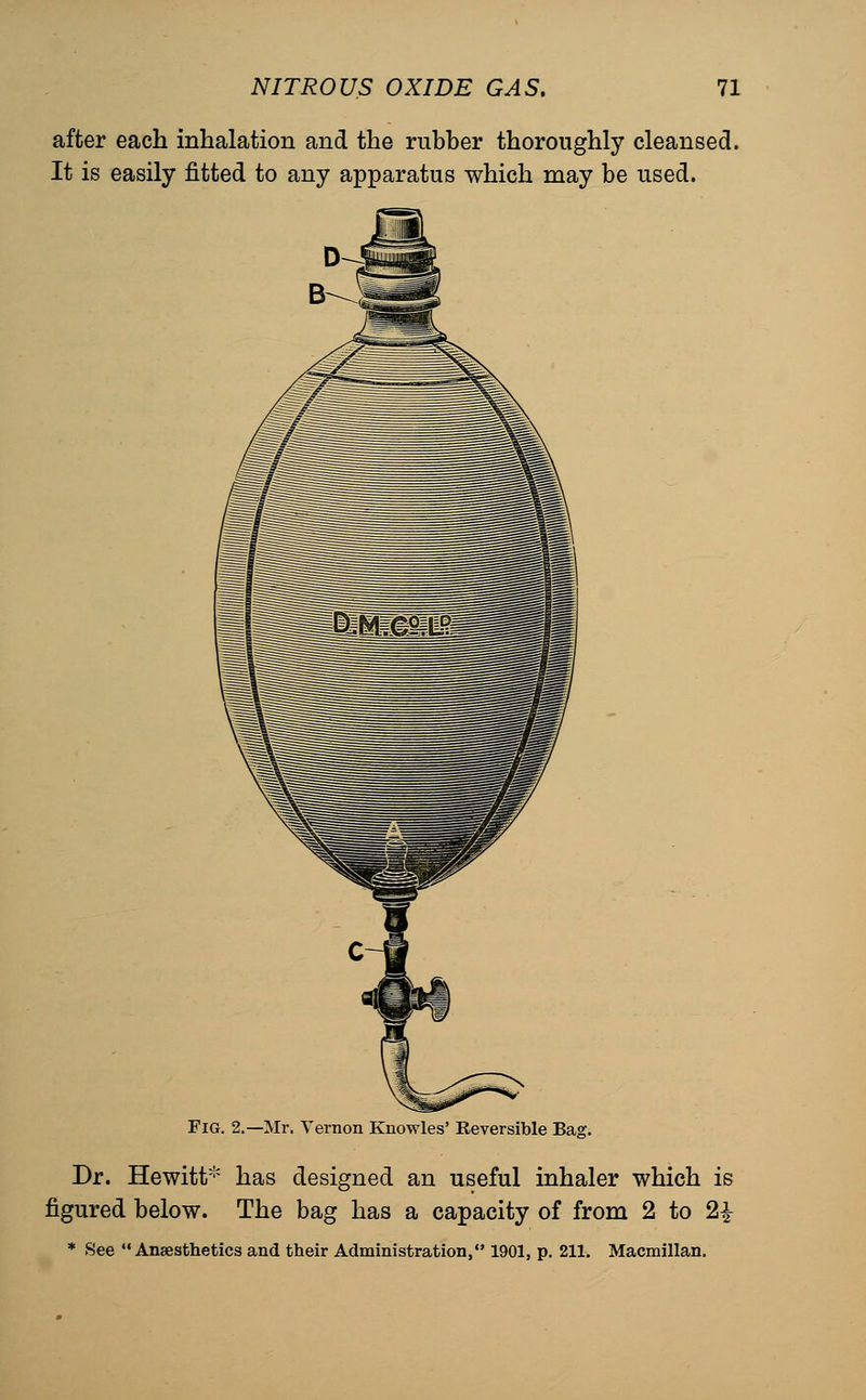 after each inhalation and the rubber thoroughly cleansed. It is easily fitted to any apparatus which may be used. Fig. 2.—Mr. Vernon Knowles' Reversible Bag. Dr. Hewitt'^ has designed an useful inhaler which is figured below. The bag has a capacity of from 2 to 2^ * See Anaesthetics and their Administration, 1901, p. 211. Macmillan.