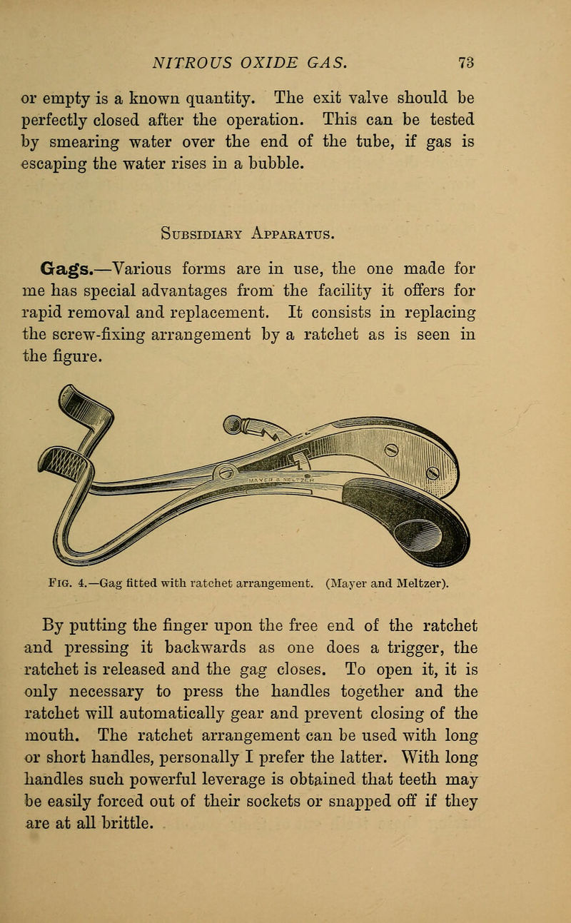 or empty is a known quantity. The exit valve should be perfectly closed after the operation. This can be tested by smearing water over the end of the tube, if gas is escaping the water rises in a bubble. SuBSiDiAEY Apparatus. Gags.—Various forms are in use, the one made for me has special advantages from' the facility it offers for rapid removal and replacement. It consists in replacing the screw-fixing arrangement by a ratchet as is seen in the figure. Fig. 4.—Gag fitted with ratchet arrangemeut. (Mayer and Meltzer). By putting the finger upon the free end of the ratchet and pressing it backwards as one does a trigger, the ratchet is released and the gag closes. To open it, it is only necessary to press the handles together and the ratchet will automatically gear and prevent closing of the mouth. The ratchet arrangement can be used with long or short handles, personally I prefer the latter. With long handles such powerful leverage is obtained that teeth may be easily forced out of their sockets or snapped off if they are at all brittle.