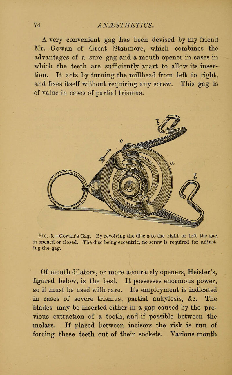 A very convenient gag has been devised by my friend Mr. Gowan of Great Stanmore, which combines the advantages of a sure gag and a mouth opener in cases in which the teeth are sufficiently apart to allow its inser- tion. It acts by turning the millhead from left to right, and fixes itself without requiring any screw. This gag is of value in cases of partial trismus. Fig, 5.—Gowan's Gag. By revolving the disc a to the right or left the gag is opened or closed. The disc being eccentric, no screw is reqiiired for adjust- ing the gag. Of mouth dilators, or more accurately openers, Heister's, figured below, is the best. It possesses enormous power, so it must be used with care. Its employment is indicated in cases of severe trismus, partial ankylosis, &c. The blades may be inserted either in a gap caused by the pre- vious extraction of a tooth, and if possible between the molars. If placed between incisors the risk is run of forcing these teeth out of their sockets. Various mouth