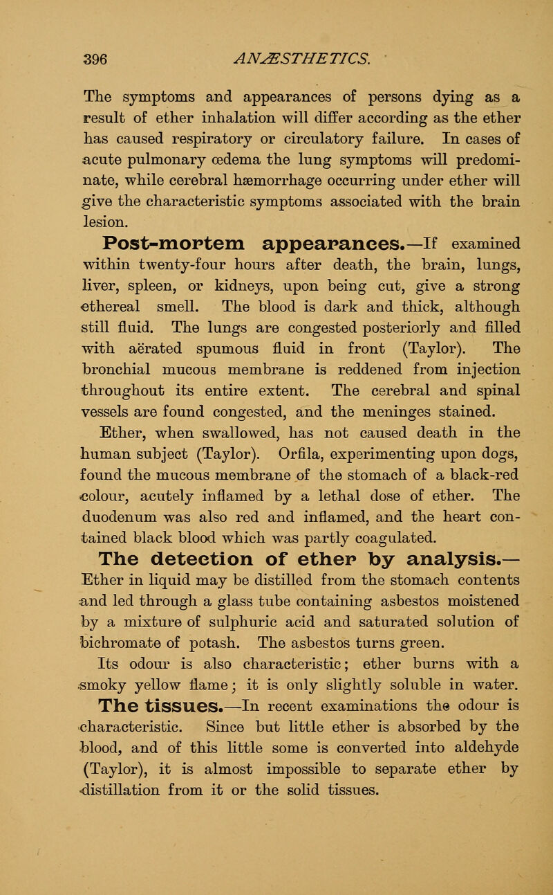 The symptoms and appearances of persons dying as a result of ether inhalation will differ according as the ether has caused respiratory or circulatory failure. In cases of acute pulmonary oedema the lung symptoms will predomi- nate, while cerebral haemorrhage occurring under ether will give the characteristic symptoms associated with the brain lesion. Post-xnoptem appearanees.—if examined within twenty-four hours after death, the brain, lungs, liver, spleen, or kidneys, upon being cut, give a strong ■ethereal smell. The blood is dark and thick, although still fluid. The lungs are congested posteriorly and filled with aerated spumous fluid in front (Taylor). The bronchial mucous membrane is reddened from injection throughout its entire extent. The cerebral and spinal vessels are found congested, and the meninges stained. Ether, when swallowed, has not caused death in the human subject (Taylor). Orfila, experimenting upon dogs, found the mucous membrane of the stomach of a black-red .colour, acutely inflamed by a lethal dose of ether. The duodenum was also red and inflamed, and the heart con- tained black blood which was partly coagulated. The deteetion of ethep by analysis.— Ether in liquid may be distilled from the stomach contents and led through a glass tube containing asbestos moistened by a mixture of sulphuric acid and saturated solution of bichromate of potash. The asbestos turns green. Its odour is also characteristic; ether burns with a «moky yellow flame; it is only slightly soluble in water. The tissues.—in recent examinations the odour is 'Characteristic. Since but little ether is absorbed by the blood, and of this little some is converted into aldehyde (Taylor), it is almost impossible to separate ether by •distillation from it or the solid tissues.