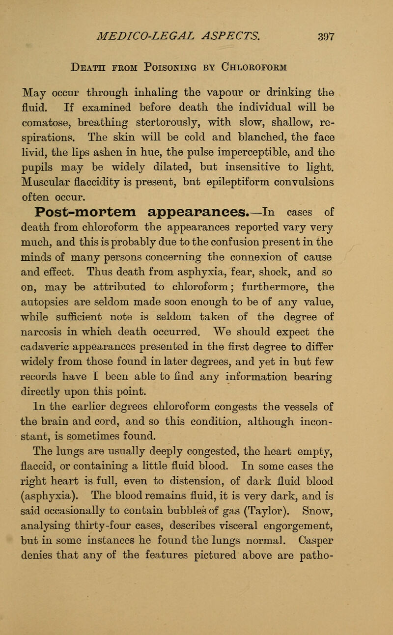 Death from Poisoning by Chloroform May occur through inhaling the vapour or drinking the fluid. If examined before death the individual will be comatose, breathing stertorously, with slow, shallow, re- spirations. The skin will be cold and blanched, the face Hvid, the lips ashen in hue, the pulse imperceptible, and the pupils may be widely dilated, but insensitive to light. Muscular flaccidity is present, bnt epileptiform convulsions often occur. Post-moptem appearances.—in cases of death from chloroform the appearances reported vary very much, and this is probably due to the confusion present in the minds of many persons concerning the connexion of cause and effect. Thus death from asphyxia, fear, shock, and so on, may be attributed to chloroform; furthermore, the autopsies are seldom made soon enough to be of any value, while sufficient note is seldom taken of the degree of narcosis in which death occurred. We should expect the cadaveric appearances presented in the first degree to differ widely from those found in later degrees, and yet in but few records have I been able to find any information bearing directly upon this point. In the earlier degrees chloroform congests the vessels of the brain and cord, and so this condition, although incon- stant, is sometimes found. The lungs are usually deeply congested, the heart empty, flaccid, or containing a little fluid blood. In some cases the right heart is full, even to distension, of dark fluid blood (asphyxia). The blood remains fluid, it is very dark, and is said occasionally to contain bubbles of gas (Taylor). Snow, analysing thirty-four cases, describes visceral engorgement, but in some instances he found the lungs normal. Casper denies that any of the features pictured above are patho-