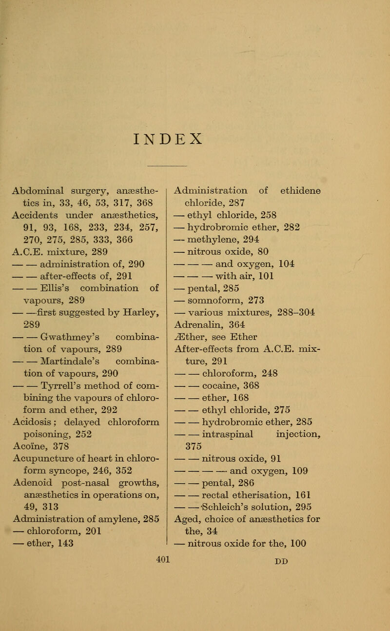 INDEX Abdominal surgery, anaesthe- tics in, 33, 46, 53, 317, 368 Accidents under anaesthetics, 91, 93, 168, 233, 234, 257, 270, 275, 285, 333, 366 A.C.E. mixture, 289 administration of, 290 after-effects of, 291 Ellis's combination of vapours, 289 first suggested by Harley, 289 Gwathmey's combina- tion of vapours, 289 Martindale's combina- tion of vapours, 290 Tyrrell's method of com- bining the vapours of chloro- form and ether, 292 Acidosis; delayed chloroform poisoning, 252 Acoine, 378 Acupuncture of heart in chloro- form sjmcope, 246, 352 Adenoid post-nasal growths, anaesthetics in operations on, 49, 313 Administration of amylene, 285 — chloroform, 201 — ether, 143 401 Administration of ethidene chloride, 287 — ethyl chloride, 258 — hydrobromic ether, 282 — methylene, 294 — nitrous oxide, 80 and oxygen, 104 • with air, 101 — pental, 285 — somnoform, 273 — various mixtures, 288-304 Adrenalin, 364 ^ther, see Ether After-effects from A.C.E. mix- ture, 291 chloroform, 248 cocaine, 368 ether, 168 ethyl chloride, 275 hydrobromic ether, 285 intraspinal injection, 375 nitrous oxide, 91 • and oxygen, 109 pental, 286 rectal etherisation, 161 -Schleich's solution, 295 Aged, choice of anaesthetics for the, 34 — nitrous oxide for the, 100 DD