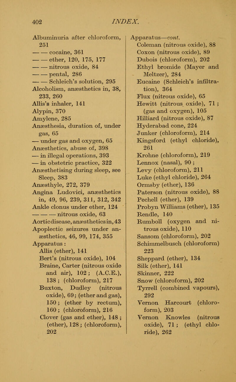 Albuminuria after chloroform, 251 cocaine, 361 ether, 120, 175, 177 nitrous oxide, 84 pental, 286 Schleich's solution, 295 Alcoholism, anaesthetics in, 38, 233, 260 Allis's inhaler, 141 Alypin, 370 Amylene, 285 Ansesthesia, duration of, under gas, 65 — under gas and oxygen, 65 Anaesthetics, abuse of, 398 — in illegal operations, 393 — in obstetric practice, 322 Anaesthetising during sleep, see Sleep, 383 Anaesthyle, 272, 379 Angina Ludovici, anaesthetics in, 49, 96, 239, 311, 312, 342 Ankle clonus under ether, 124 nitrous oxide, 63 Aortic disease, anaesthetics in, 43 Apoplectic seizures under an- aesthetics, 46, 99, 174, 355 Apparatus: AUis (ether), 141 Bert's (nitrous oxide), 104 Braine, Carter (nitrous oxide and air), 102; (A.C.E.), 138 ; (chloroform), 217 Buxton, Dudley (nitrous oxide), 69; (ether and gas), 150; (ether by rectum), 160 ; (chloroform), 216 Clover (gas and ether), 148 ; (ether), 128 ; (chloroform), 202 Apparatus—cont. Coleman (nitrous oxide), 88 Coxon (nitrous oxide), 89 Dubois (chloroform), 202 Ethyl bromide (Mayer and Meltzer), 284 Eucaine (Schleich's infiltra- tion), 364 Flux (nitrous oxide), 65 Hewitt (nitrous oxide), 71 ; (gas and oxygen), 105 Hilliard (nitrous oxide), 87 Hyderabad cone, 224 Junker (chloroform), 214 Kingsford (ethyl chloride), 261 Klrohne (chloroform), 219 Lennox (nasal), 90 ; Levy (chloroform), 211 Luke (ethyl chloride), 264 Ormsby (ether), 136 Paterson (nitrous oxide), 88 Pechell (ether), 139 Probyn Williams (ether), 135 Rendle, 140 RumboU (oxygen and ni- trous oxide), 110 Sansom (chloroform), 202 Schimmelbusch (chloroform) 223 Sheppard (ether), 134 Snk (ether), 141 Skiimer, 222 Snow (chloroform), 202 Tyrrell (combined vapours), 292 Vernon Har court (chloro- form), 203 Vernon Eoiowles (nitrous oxide), 71 ; (ethyl chlo- ride), 262