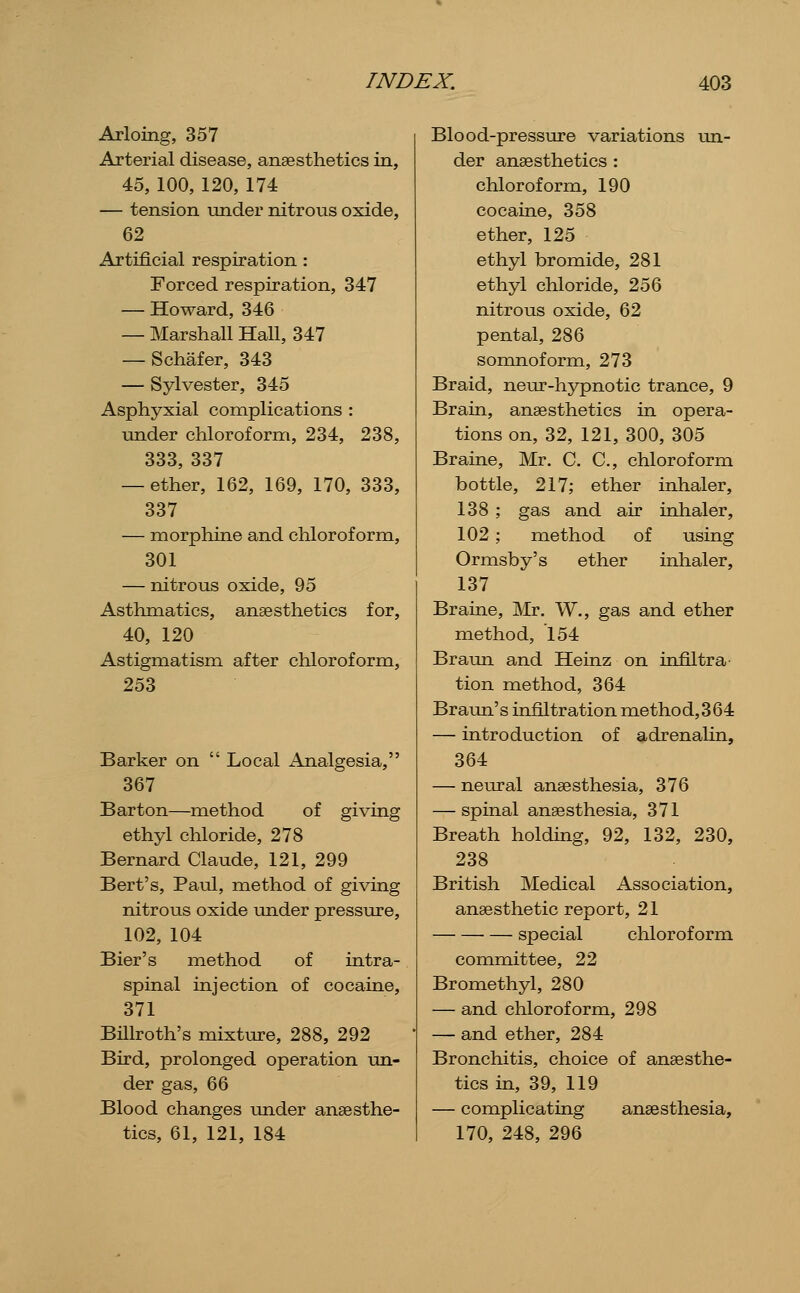 Arloing, 357 Arterial disease, anaesthetics in, 45, 100, 120, 174 — tension under nitrous oxide, 62 Artificial respiration : Forced respiration, 347 — Howard, 346 — Marshall Hall, 347 — Schafer, 343 — Sylvester, 345 Asphyxial complications : imder chloroform, 234, 238, 333, 337 — ether, 162, 169, 170, 333, 337 — morphine and chloroform, 301 — nitrous oxide, 95 Asthmatics, anaesthetics for, 40, 120 Astigmatism after chloroform, 253 Barker on  Local Analgesia, 367 Barton—method of giving ethyl chloride, 278 Bernard Claude, 121, 299 Bert's, Paul, method of giving nitrous oxide under pressure, 102, 104 Bier's method of intra- spinal injection of cocaine, 371 Billroth's mixture, 288, 292 Bird, prolonged operation un- der gas, 66 Blood changes under anaesthe- tics, 61, 121, 184 Blood-pressure variations un- der anaesthetics : chloroform, 190 cocaine, 358 ether, 125 ethyl bromide, 281 ethyl chloride, 256 nitrous oxide, 62 pental, 286 somnoform, 273 Braid, neur-hypnotic trance, 9 Brain, anaesthetics in opera- tions on, 32, 121, 300, 305 Braine, Mr. C. C, chloroform bottle, 217; ether inhaler, 138; gas and air inhaler, 102; method of using Ormsby's ether inhaler, 137 Braine, Mr. W., gas and ether method, 154 Braun and Heinz on infiltra tion method, 364 Braun's infiltration method,364 — introduction of adrenalin, 364 — neural anaesthesia, 376 — spinal anaesthesia, 371 Breath holding, 92, 132, 230, 238 British Medical Association, anaesthetic report, 21 special chloroform committee, 22 Bromethyl, 280 — and chloroform, 298 — and ether, 284 Bronchitis, choice of anaesthe- tics in, 39, 119 — complicating anaesthesia, 170, 248, 296