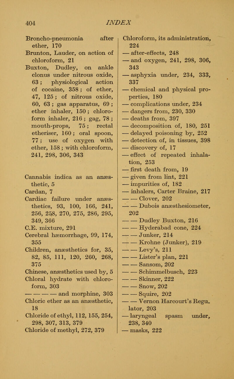 Broncho-pneumonia after ether, 170 Brunton, Lauder, on action of chloroform, 21 Buxton, Dudley, on ankle clonus under nitrous oxide, 63; physiological action of cocaine, 358 ; of ether, 47, 125 ; of nitrous oxide, 60, 63 ; gas apparatus, 69 ; ether inhaler, 150; chloro- form inhaler, 216 ; gag, 78 ; mouth-props, 75; rectal etheriser, 160; oral spoon, 77; use of oxygen with ether, 158 ; with chloroform, 241, 298, 306, 343 Cannabis indica as an anaes- thetic, 5 Cardan, 7 Cardiac failure under anaes- thetics, 93, 100, 166, 241, 256, 258, 270, 275, 286, 295, 349, 366 C.E. mixture, 291 Cerebral hsemorrhage, 99, 174, 355 Children, anaesthetics for, 35, 82, 85, 111, 120, 260, 268, 375 Chinese, anaesthetics used by, 5 Chloral hydrate with chloro- form, 303 and morphine, 303 Chloric ether as an anaesthetic, 18 Chloride of ethyl, 112, 155, 254, 298, 307, 313, 379 Chloride of methyl, 272, 379 Chloroform, its administration, 224 — after-effects, 248 — and oxygen, 241, 298, 306, 343 — asphyxia under, 234, 333, 337 — chemical and physical pro- perties, 180 — complications under, 234 — dangers from, 230, 330 — deaths from, 397 — decomposition of, 180, 251 — delayed poisoning by, 252 — detection of, in tissues, 398 — discovery of, 17 — effect of repeated inhala- tion, 253 — first death from, 19 — given from lint, 221 — impurities of, 182 — inhalers. Carter Braine, 217 Clover, 202 Dubois anaesthesiometer, 202 Dudley Buxton, 216 Hyderabad cone, 224 Junker, 214 Krohne (Junker), 219 Levy's, 211 Lister's plan, 221 Sansom, 202 Schimmelbusch, 223 Skinner, 222 Snow, 202 Squire, 202 Vernon Har court's Regu_ later, 203 — laryngeal spasm under, 238, 340 — masks, 222