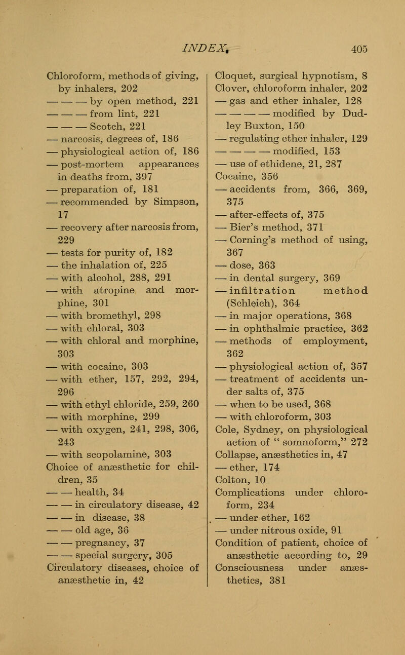 Chloroform, methods of giving, by inhalers, 202 by open method, 221 from lint, 221 Scotch, 221 — narcosis, degrees of, 186 — physiological action of, 186 — post-mortem appearances in deaths from, 397 — preparation of, 181 — reconmiended by Simpson, 17 — recovery after narcosis from, 229 — tests for purity of, 182 — the inhalation of, 225 — with alcohol, 288, 291 — with atropine and mor- phine, 301 — with bromethyl, 298 — with chloral, 303 — with chloral and morphine, 303 — with cocaine, 303 — with ether, 157, 292, 294, 296 — with ethyl chloride, 259, 260 — with morphine, 299 — with oxygen, 241, 298, 306, 243 — with scopolamine, 303 Choice of anaesthetic for chil- dren, 35 health, 34 in circulatory disease, 42 • in disease, 38 old age, 38 pregnancy, 37 special surgery, 305 Circulatory diseases, choice of anaesthetic in, 42 Cloquet, surgical hypnotism, 8 Clover, chloroform inhaler, 202 — gas and ether inhaler, 128 modified by Dud- ley Buxton, 150 — regulating ether inhaler, 129 modified, 153 — use of ethidene, 21, 287 Cocaine, 356 — accidents from, 366, 369, 375 — after-effects of, 375 — Bier's method, 371 — Coming's method of using, 367 — dose, 363 — in dental surgery, 369 — infiltration method (Schleich), 364 — in major operations, 368 — in ophthalmic practice, 362 — methods of employment, 362 — physiological action of, 357 — treatment of accidents un- der salts of, 375 — when to be used, 368 — with chloroform, 303 Cole, Sydney, on physiological action of  somnoform, 272 Collapse, anaesthetics in, 47 — ether, 174 Colton, 10 Complications under chloro- form, 234 — under ether, 162 — under nitrous oxide, 91 Condition of patient, choice of anaesthetic according to, 29 Consciousness under anaes- thetics, 381