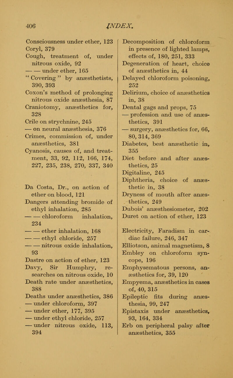 Consciousness under ether, 123 Coryl, 379 Cough, treatment of, under nitrous oxide, 92 under ether, 165  Covering  by anaesthetists, 390, 393 Coxon's method of prolonging nitrous oxide anaesthesia, 87 Craniotomy, anaesthetics for, 328 CrUe on strychnine, 245 — on neural anaesthesia, 376 Crimes, commission of, under anaesthetics, 381 Cyanosis, causes of, and treat- ment, 33, 92, 112, 166, 174, 227, 235, 238, 270, 337, 340 Da Costa, Dr., on action of ether on blood, 121 Dangers attending bromide of ethyl inhalation, 285 chloroform inhalation, 234 ether inhalation, 168 ethyl chloride, 257 nitrous oxide inhalation, 93 Dastre on action of ether, 123 Davy, Sir Humphry, re- searches on nitrous oxide, 10 Death rate under anaesthetics, 388 Deaths under anaesthetics, 386 — under chloroform, 397 — -under ether, 177, 395 — under ethyl chloride, 257 — under nitrous oxide, 113, 394 Decomposition of chloroform in presence of lighted lamps, effects of, 180, 251, 333 Degeneration of heart, choice of anaesthetics in, 44 Delayed chloroform poisoning, 252 Delirium, choice of anaesthetics in, 38 Dental gags and props, 75 — profession and use of anaes- thetics, 391 — surgery, anaesthetics for, 66, 80, 314, 369 Diabetes, best anaesthetic in, 355 Diet before and after anaes- thetics, 25 Digitaline, 245 Diphtheria, choice of anaes- thetic in, 38 Dryness of mouth after anaes- thetics, 249 Dubois' anaesthesiometer, 202 Duret on action of ether, 123 Electricity, Faradism in car- diac failure, 246, 347 EUiotson, animal magnetism, 8 Embley on cliloroform syn- cope, 196 Emphysematous persons, an- aesthetics for, 39, 120 Empyema, anaesthetics in cases of, 40, 315 Epileptic fits during anaes- thesia, 99, 247 Epistaxis under anaesthetics, 93, 164, 334 Erb on peripheral palsy after anaesthetics, 355