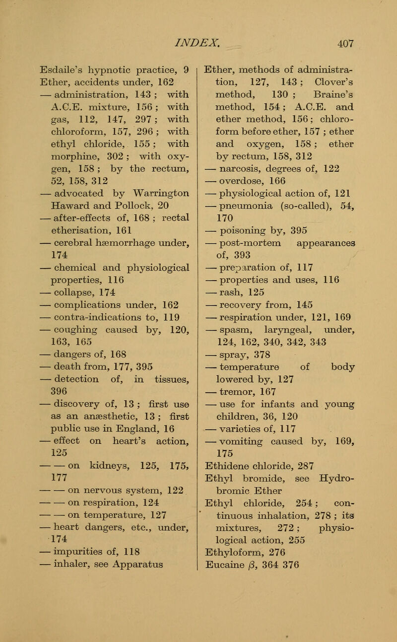 Esdaile's hypnotic practice, 9 Ether, accidents under, 162 — administration, 143; with A.C.E. mixture, 156; with gas, 112, 147, 297; with chloroform, 157, 296; with ethyl chloride, 155; with morphine, 302 ; with oxy- gen, 158 ; by the rectum, 52, 158, 312 — advocated by Warrington Haward and Pollock, 20 — after-effects of, 168; rectal etherisation, 161 — cerebral haemorrhage under, 174 — chemical and physiological properties, 116 — collapse, 174 — complications under, 162 — contra-indications to, 119 — coughing caused by, 120, 163, 165 — dangers of, 168 — death from, 177, 395 — detection of, in tissues, 396 — discovery of, 13 ; first use as an anaesthetic, 13 ; first public use in England, 16 — effect on heart's action, 125 on kidneys, 125, 175, 177 on nervous system, 122 on respiration, 124 on temperature, 127 — heart dangers, etc., mider, 174 — impurities of, 118 — inhaler, see Apparatus Ether, methods of administra- tion, 127, 143 ; Clover's method, 130 ; Braine's method, 154; A.C.E. and ether method, 156; chloro- form before ether, 157 ; ether and oxygen, 158 ; ether by rectimi, 158, 312 — narcosis, degrees of, 122 — overdose, 166 — physiological action of, 121 — pneumonia (so-called), 54, 170 — poisoning by, 395 — post-mortem appearances of, 393 — preparation of, 117 — properties and uses, 116 — rash, 125 — recovery from, 145 — respiration im.der, 121, 169 — spasm, laryngeal, under, 124, 162, 340, 342, 343 — spray, 378 — temperature of body lowered by, 127 — tremor, 167 — use for infants and young children, 36, 120 — varieties of, 117 — vomiting caused by, 169, 175 Ethidene chloride, 287 Ethyl bromide, see Hydro- bromic Ether Ethyl chloride, 254; con- tinuous inhalation, 278 ; its mixtures, 272; physio- logical action, 255 Ethyloform, 276 Eucaine /3, 364 376