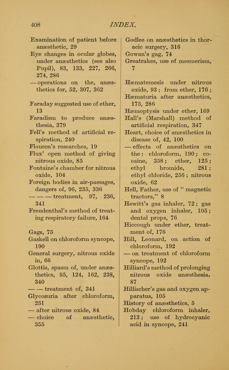 Examination of patient before anaesthetic, 29 Eye changes in ocular globes, under anaesthetics (see also Pupil), 83, 133, 227, 266, 274, 286 — operations on the, anaes- thetics for, 52, 307, 362 Faraday suggested use of ether, 13 Faradisni to produce anaes- thesia, 379 Fell's method of artificial re- spiration, 240 Flom-en's researches, 19 Flux' open method of giving nitrous oxide, 85 Fontaine's chamber for nitrous oxide, 104 Foreign bodies in air-passages, dangers of, 96, 235, 336 treatment, 97, 236, 341 Freudenthal's method of treat- ing respiratory failiu-e, 164 Gags, 75 Gaskell on chloroform syncope, 190 General surgery, nitrous oxide in, 66 Glottis, spasm of, under anaes- thetics, 95, 124, 162, 238, 340 treatment of, 341 Glycosuria after chloroform, 251 — after nitrous oxide, 84 — choice of anaesthetic, 355 Godlee on anaesthetics in thor- acic surgery, 316 Gowan's gag, 74 Greatrakes, use of mesmerism, 7 Haematemesis under nitrous oxide, 93 ; from ether, 176 ; Haematuria after anaesthetics, 175, 286 Haemoptysis under ether, 169 Hall's (Marshall) method of artificial respiration, 347 Heart, choice of anaesthetics in disease of, 42, 100 — effects of anaesthetics on the : chloroform, 190; co- caine, 358 ; ether, 125 ; ethyl bromide, 281 ; ethyl chloride, 256 ; nitrous oxide, 62 Hell, Father, use of  magnetic tractors, 8 Hewitt's gas inhaler, 72 ; gas and oxygen inhaler, 105; dental props, 76 Hiccough under ether, treat- ment of, 176 Hill, Leonard, on action of chloroform, 192 — on treatment of chloroform sjTQCope, 192 Hilliard's method of prolonging nitrous oxide anaesthesia, 87 Hillischer's gas and oxygen ap- paratus, 105 History of anaesthetics, 5 Hobday chloroform inhaler, 213 ; use of hydrocyanic acid in syncope, 241