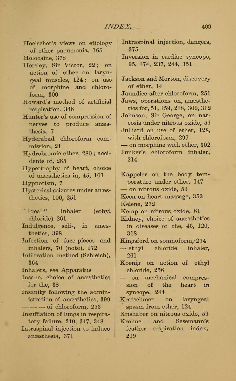 Hoelsclier's views on etiology of ether pneumonia, 165 Holocaine, 378 Horsley, Sir Victor, 22; on action of ether on laryn- geal muscles, 124; on use of morphine and chloro- form, 300 Howard's method of artificial respiration, 346 Hunter's use of compression of nerves to produce anaes- thesia, 7 Hyderabad chloroform com- mission, 21 Hydrobromic ether, 280 ; acci- dents of, 285 Hypertrophy of heart, choice of anaesthetics in, 45, 101 Hypnotism, 7 Hysterical seizures under anaes- thetics, 100, 251  Ideal Inhaler (ethyl chloride) 261 Indulgence, self-, in anaes- thetics, 398 Infection of face-pieces and inhalers, 70 (note), 172 Infiltration method (Schleich), 364 Inhalers, see Apparatus Insane, choice of anaesthetics for the, 38 Insanity following the admin- istration of anaesthetics, 399 of chloroform, 253 Insufflation of lungs in respira- tory failure, 240, 347, 348 Intraspinal injection to induce anaesthesia, 371 Intraspinal injection, dangers, 375 Inversion in cardiac syncope, 95, 174, 237, 244, 351 Jackson and Morton, discovery of ether, 14 Jaundice after chloroform, 251 Jaws, operations on, anaesthe- tics for, 51, 159, 218, 309, 312 Johnson, Sir George, on nar- cosis under nitrous oxide, 57 Julliard on use of ether, 128, with chloroform, 297 — on morphine with ether, 302 Junker's chloroform inhaler, 214 Kappeler on the body tem- perature under ether, 147 — on nitrous oxide, 59 Keen on heart massage, 353 Kelene, 272 Kemp on nitrous oxide, 61 Kidney, choice of anaesthetics in diseases of the, 46, 120, 318 Kingsford on somnoform,-274 — ethyl chloride inhaler, 261 Koenig on action of ethyl chloride, 256 — on mechanical compres- sion of the heart in syncope, 244 Kratschmer on laryngeal spasm from ether, 124 Krishaber on nitrous oxide, 59 Krohne and Sesemann's feather respiration index, 219