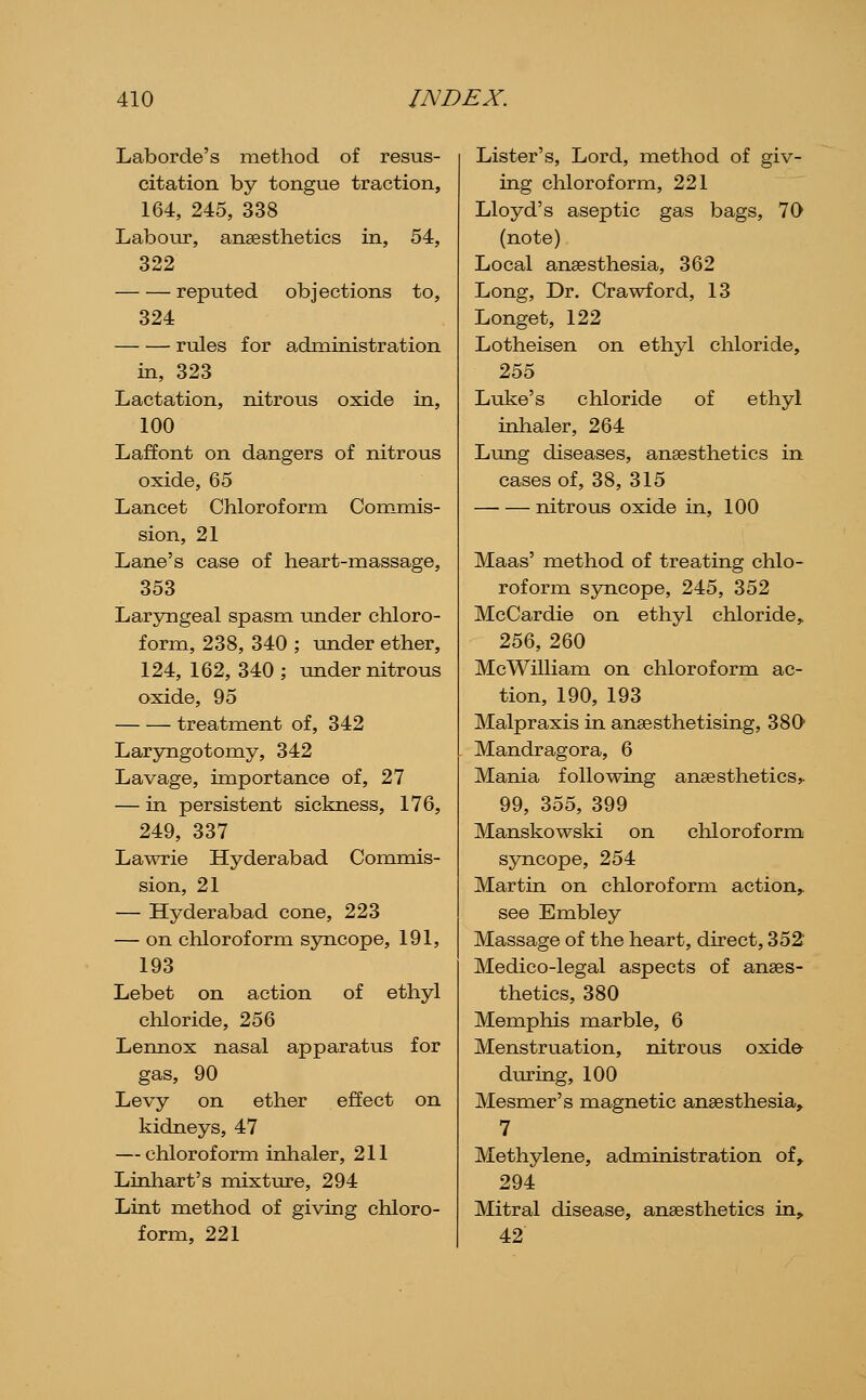 Laborde's method of resus- citation by tongue traction, 164, 245, 338 Labour, anaesthetics in, 54, 322 reputed objections to, 324 rules for administration in, 323 Lactation, nitrous oxide in, 100 Laffont on dangers of nitrous oxide, 65 Lancet Chloroform Commis- sion, 21 Lane's case of heart-massage, 353 Laryngeal spasm under chloro- form, 238, 340 ; under ether, 124, 162, 340 ; under nitrous oxide, 95 treatment of, 342 Laryngotomy, 342 Lavage, importance of, 27 — in persistent sickness, 176, 249, 337 Lawrie Hyderabad Commis- sion, 21 — Hyderabad cone, 223 — on chloroform syncope, 191, 193 Lebet on action of ethyl chloride, 256 Lennox nasal apparatus for gas, 90 Levy on ether effect on kidneys, 47 — chloroform inhaler, 211 Linliart's mixture, 294 Lint method of giving chloro- form, 221 Lister's, Lord, method of giv- ing chloroform, 221 Lloyd's aseptic gas bags, 70 (note) Local anaesthesia, 362 Long, Dr. Crawford, 13 Longet, 122 Lotheisen on ethyl chloride, 255 Luke's chloride of ethyl inhaler, 264 Lung diseases, anaesthetics in cases of, 38, 315 nitrous oxide in, 100 Maas' method of treating chlo- roform sjnicope, 245, 352 McCardie on ethyl chloride, 256, 260 McWilliam on chloroform ac- tion, 190, 193 Malpraxis in anaesthetising, 380 Mandragora, 6 Mania following anaesthetics, 99, 355, 399 Manskowski on chloroform syncope, 254 Martin on chloroform action,, see Embley Massage of the heart, direct, 352 Medico-legal aspects of anaes- thetics, 380 Memphis marble, 6 Menstruation, nitrous oxide during, 100 Mesmer's magnetic anaesthesia, 7 Methylene, administration of,. 294 Mitral disease, anaesthetics in, 42