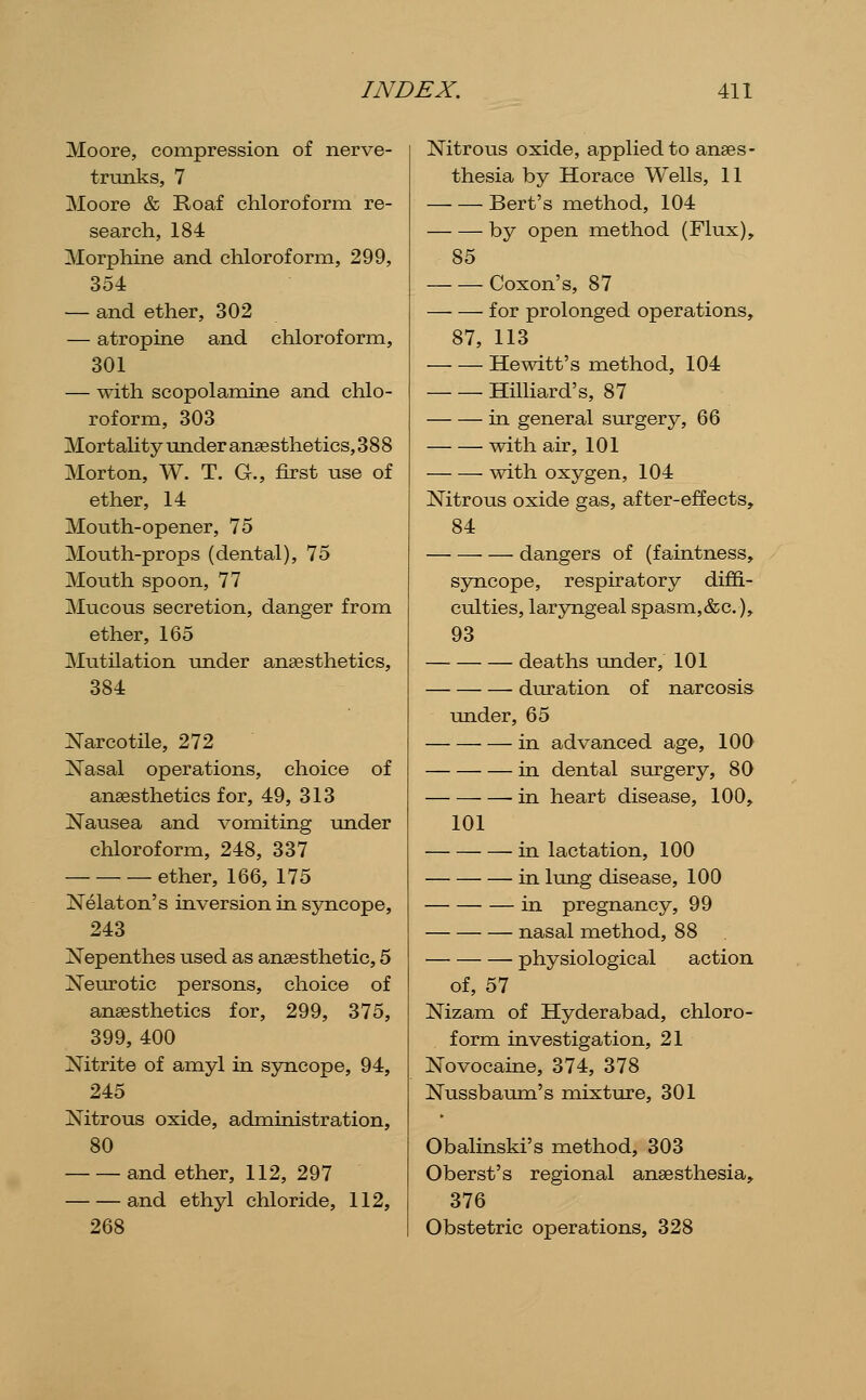 Moore, compression of nerve- trunks, 7 Moore & Roaf chloroform re- search, 184 Morphine and chloroform, 299, 354 — and ether, 302 — atropine and chloroform, 301 — with scopolamine and chlo- roform, 303 Mortality under anse sthetics, 388 Morton, W. T. G., first use of ether, 14 Mouth-opener, 75 Mouth-props (dental), 75 Mouth spoon, 77 Mucous secretion, danger from ether, 165 Mutilation under anaesthetics, 384 Narcotile, 272 Xasal operations, choice of anaesthetics for, 49, 313 Nausea and vomiting under chloroform, 248, 337 ether, 166, 175 Nelaton's inversion in syncope, 243 jSTepenthes used as anaesthetic, 5 Neurotic persons, choice of anaesthetics for, 299, 375, 399, 400 Nitrite of amyl in syncope, 94, 245 Nitrous oxide, administration, 80 and ether, 112, 297 and ethyl chloride, 112, 268 Nitrous oxide, apphed to anaes- thesia by Horace Wells, 11 Bert's method, 104 by open method (Flux), 85 Coxon's, 87 for prolonged operations, 87, 113 Hewitt's method, 104 HiUiard's, 87 in general surgery, 66 with air, 101 with oxygen, 104 Nitrous oxide gas, after-effects, 84 dangers of (faintness, syncope, respiratory diffi- culties, laryngeal spasm,&c.), 93 deaths under, 101 duration of narcosis under, 65 in advanced age, 100 in dental surgery, 80 in heart disease, 100, 101 in lactation, 100 in lung disease, 100 in pregnancy, 99 nasal method, 88 physiological action of, 57 Nizam of Hyderabad, chloro- form investigation, 21 Novocaine, 374, 378 Nussbaum's mixture, 301 Obalinski's method, 303 Oberst's regional anaesthesia, 376 Obstetric operations, 328