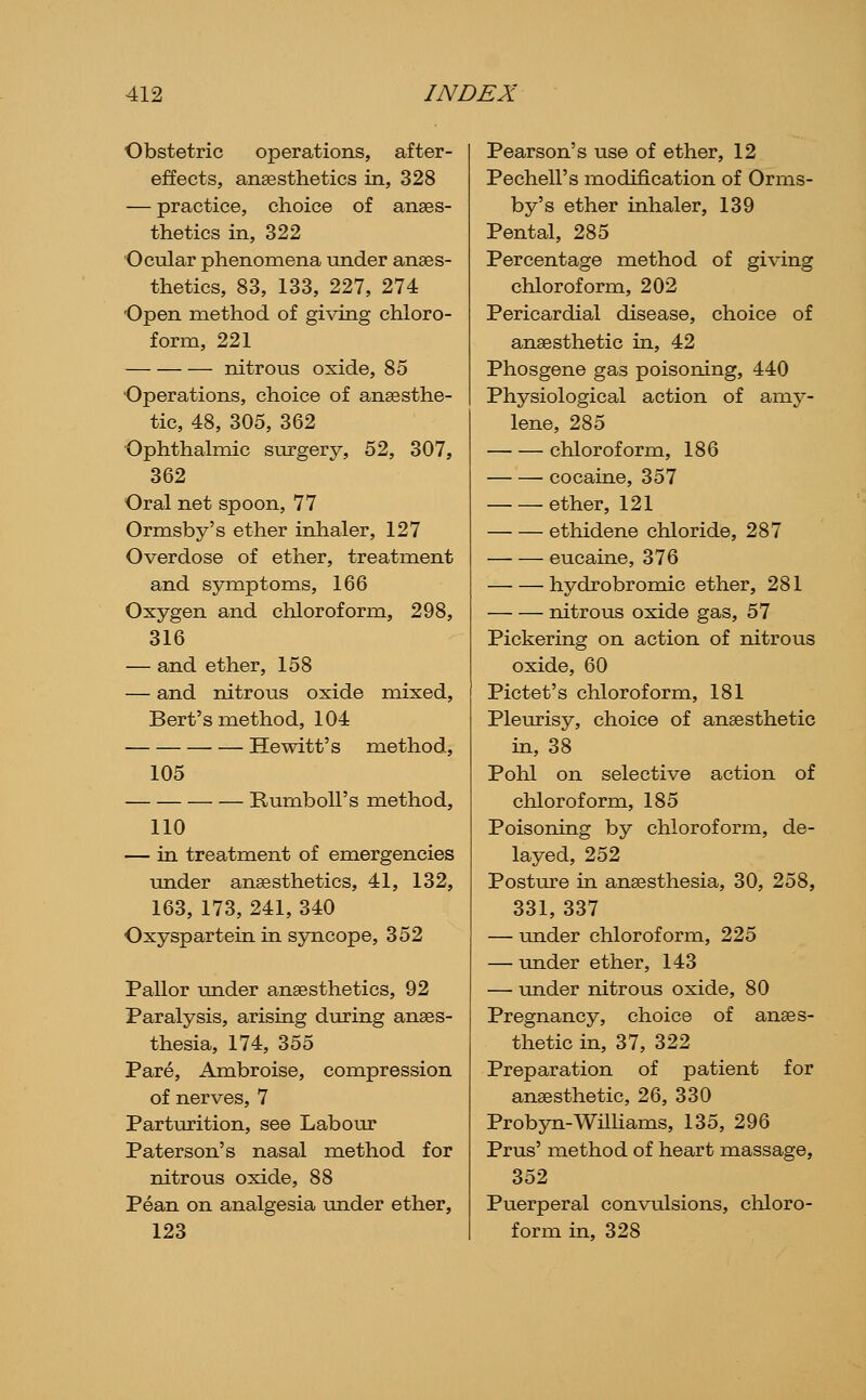 Obstetric operations, after- effects, anaesthetics in, 328 — practice, choice of anaes- thetics in, 322 Ocular phenomena Tinder anaes- thetics, 83, 133, 227, 274 Open method of giving chloro- form, 221 nitrous oxide, 85 Operations, choice of anaesthe- tic, 48, 305, 362 Ophthalmic surgery, 52, 307, 362 Oral net spoon, 77 Ormsby's ether inhaler, 127 Overdose of ether, treatment and symptoms, 166 Oxygen and chloroform, 298, 316 — and ether, 158 — and nitrous oxide mixed, Bert's method, 104 Hewitt's method, 105 RumboU's method, 110 — in treatment of emergencies under anaesthetics, 41, 132, 163, 173, 241, 340 Oxyspartein in syncope, 352 Pallor under anaesthetics, 92 Paralysis, arising during anaes- thesia, 174, 355 Pare, Ambroise, compression of nerves, 7 Parturition, see Labour Paterson's nasal method for nitrous oxide, 88 Pean on analgesia under ether, 123 Pearson's use of ether, 12 Pechell's ixiodification of Orms- by's ether inhaler, 139 Pental, 285 Percentage method of giving chloroform, 202 Pericardial disease, choice of anaesthetic in, 42 Phosgene gas poisoning, 440 Physiological action of amy- lene, 285 chloroform, 186 cocaine, 357 ether, 121 ethidene chloride, 287 eucaine, 376 hydrobromic ether, 281 nitrous oxide gas, 57 Pickering on action of nitrous oxide, 60 Pictet's chloroform, 181 Pleurisy, choice of anesthetic in, 38 Pohl on selective action of chloroform, 185 Poisoning by chloroform, de- layed, 252 Posture in anaesthesia, 30, 258, 331, 337 — under chloroform, 225 — under ether, 143 — under nitrous oxide, 80 Pregnancy, choice of anaes- thetic in, 37, 322 Preparation of patient for anaesthetic, 26, 330 Probyn-WilHams, 135, 296 Prus' method of heart massage, 352 Puerperal convulsions, chloro- form in, 328
