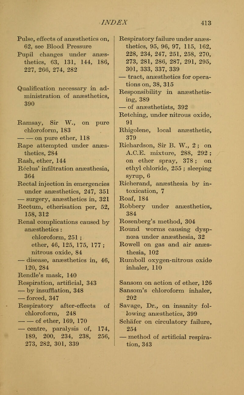 Pulse, effects of anaesthetics on, 62, see Blood Pressure Pupil changes under anaes- thetics, 63, 131, 144, 186, 227, 266, 274, 282 Qualification necessary in ad- ministration of anaesthetics, 390 Ramsay, Sir W., on pure chloroform, 183 on pure ether, 118 Rape attempted under anaes- thetics, 284 Rash, ether, 144 Reclus' infiltration anaesthesia, 364 Rectal injection in emergencies under anaesthetics, 247, 351 — surgery, anaesthetics in, 321 Rectum, etherisation per, 52, 158, 312 Renal complications caused by anaesthetics : chloroform, 251 ; ether, 46, 125, 175, 177 ; nitrous oxide, 84 — disease, anaesthetics in, 46, 120, 284 Rendle's mask, 140 Respiration, artificial, 343 — by insufflation, 348 — forced, 347 Respiratory after-effects of chloroform, 248 of ether, 169, 170 — centre, paralysis of, 174, 189, 200, 234, 238, 256, 273, 282, 301, 339 Respiratory failure under anaes- thetics, 95, 96, 97, 115, 162, 228, 234, 247, 251, 258, 270, 273, 281, 286, 287, 291, 295, 301, 333, 337, 339 — tract, anaesthetics for opera- tions on, 38, 315 Responsibility in anaesthetis- ing, 389 — of anaesthetists, 392 Retching, under nitrous oxide, 91 Rhigolene, local anaesthetic,. 379 Richardson, Sir B. W., 2 ; on A.C.E. mixture, 288, 292 % on ether spray, 378 ; on ethyl chloride, 255 ; sleeping syrup, 6 Richerand, anaesthesia by in- toxication, 7 Roaf, 184 Robbery under anaesthetics,. 384 Rosenberg's method, 304 Round worms causing dysp- noea under anaesthesia, 32 Rowell on gas and air anaes- thesia, 102 RumboU oxygen-nitrous oxido inhaler, 110 Sansom on action of ether, 126 Sansom's chloroform inhaler, 202 Savage, Dr., on insanity fol- lowing anaesthetics, 399 Schafer on circulatory failure,. 254 — method of artificial respira- tion, 343