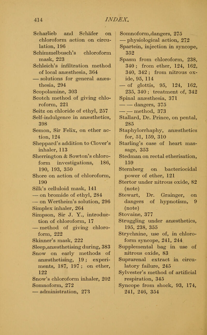Scliarlieb and S chafer on chloroform action on circu- lation, 196 Schimmelbusch's chloroform mask, 223 Schleich's infiltration method of local anaesthesia, 364 — solutions for general anaes- thesia, 294 Scopolamine, 303 Scotch method of gi^dng chlo- roform, 221 Seitz on chloride of ethyl, 257 Self-indulgence in anaesthetics, 398 Semon, Sir Felix, on ether ac- tion, 124 Sheppard's addition to Clover's inhaler, 113 Sherrington & Sowton's chloro- form investigations, 186, 190, 193, 350 Shore on action of chloroform, 190 Silk's celluloid mask, 141 — on bromide of ethyl, 284 — on Wertheim's solution, 296 Simplex inhaler, 264 Simpson, Sir J. Y., introduc- tion of chloroform, 17 — method of giving chloro- form, 222 Skinner's mask, 222 Sleep,anaesthetising d\n?ing, 383 Snow on early methods of anaesthetising, 19; experi- ments, 187, 197 ; on ether, 122 Snow's chloroform inhaler, 202 Somnoform, 272 — administration, 273 Somnoform,dangers, 275 — physiological action, 272 Spartein, injection in syncope, 352 Spasm from chloroform, 238, 340 ; from ether, 124, 162, 340, 342 ; from nitrous ox- ide, 95, 114 — of glottis, 95, 124, 162, 235, 340 ; treatment of, 342 Spinal anaesthesia, 371 dangers, 375 — — method, 373 Stallard, Dr. Prince, on pental, 285 Staphylorrhaphy, anaesthetics for, 51, 159, 310 Starling's case of heart mas- sage, 353 Stedman on rectal etherisation, 159 Sternberg on bacteriocidal power of ether, 121 Stertor imder nitrous oxide, 82 (note) Stewart, Dr. Grainger, on dangers of hypnotism, 9 (note) Stovaine, 377 Struggling under anaesthetics, 195, 238, 355 Strychnine, use of, in chloro- form syncope, 241, 244 Supplemental bag in use of nitrous oxide, 83 Suprarenal extract in circu- latory failure, 245 Sylvester's method of artificial respiration, 345 Syncope from shock, 93, 174, 241, 246, 354