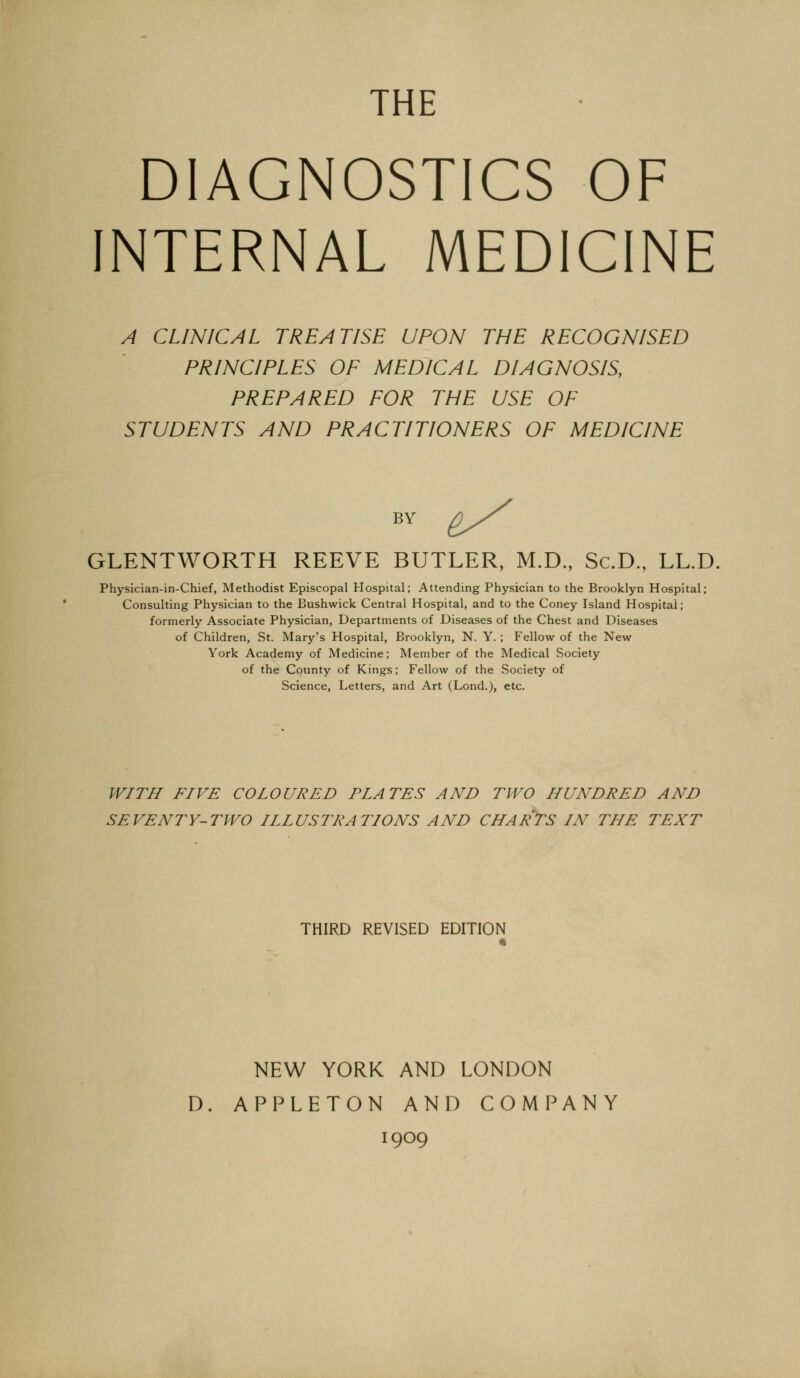 THE DIAGNOSTICS OF INTERNAL MEDICINE A CLINICAL TREATISE UPON THE RECOGNISED PRINCIPLES OF MEDICAL DIAGNOSIS, PREPARED FOR THE USE OF STUDENTS AND PRACTITIONERS OF MEDICINE BY &^ GLENTWORTH REEVE BUTLER, M.D., Sc.D, LL.D. Physician-in-Chief, Methodist Episcopal Hospital; Attending Physician to the Brooklyn Hospital; Consulting Physician to the Bushwick Central Hospital, and to the Coney Island Hospital; formerly Associate Physician, Departments of Diseases of the Chest and Diseases of Children, St. Mary's Hospital, Brooklyn, N. Y. ; Fellow of the New York Academy of Medicine; Member of the Medical Society of the County of Kings; Fellow of the Society of Science, Letters, and Art (Lond.), etc. W/TJI FIVE COLOURED PLATES AND TWO HUNDRED AND SEVENTY-TWO ILLUSTRATIONS AND CHARTS IN THE TEXT THIRD REVISED EDITION NEW YORK AND LONDON D. APPLETON AND COMPANY 1909