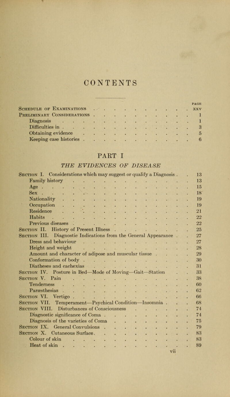 CONTENTS PAGE Schedule of Examinations xxv Preliminary Considerations 1 Diagnosis 1 Difficulties in 3 Obtaining evidence 5 Keeping case histories 6 PART I THE EVIDENCES OF DISEASE Section I. Considerations which may suggest or qualify a Diagnosis , . 13 Family history 13 Age 15 Sex 18 Nationality 19 Occupation 19 Residence . . ' 21 Habits 22 Previous diseases 22 Section II. History of Present Illness 25 Section III. Diagnostic Indications from the General Appearance . . 27 Dress and behaviour 27 Height and weight 28 Amount and character of adipose and muscular tissue .... 29 Conformation of body 30 Diatheses and cachexias 31 Section IV. Posture in Bed—Mode of Moving—Gait—Station . . 33 Section V. Pain 38 Tenderness 60 Paraesthesias . . . .62 Section VI. Vertigo 66 Section VII. Temperament—Psychical Condition—Insomnia ... 68 Section VIII. Disturbances of Consciousness 74 Diagnostic significance of Coma 74 Diagnosis of the varieties of Coma 75 Section IX. General Convulsions 79 Section X. Cutaneous Surface 83 Colour of skin 83 Heat of skin 89