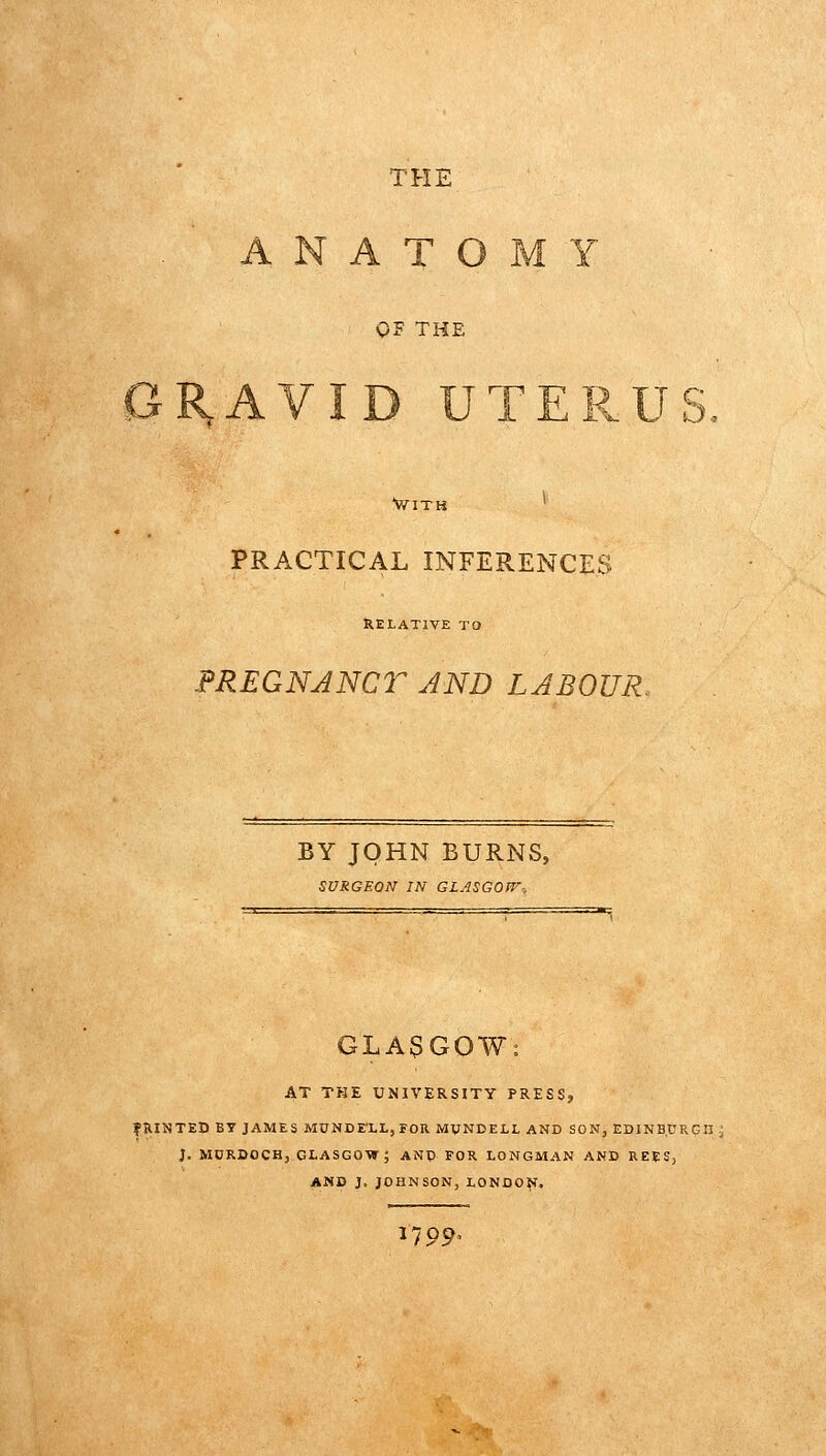 THE .ANATOMY QF THE 0R,AVID UTERUS. WITH PRACTICAL INFERENCES RELATIVE TQ FREGNJNCr AND LABOUR. BY JOHN BURNS, SURGEON IN GLASGOJV-, GLASGOW: AT THE UNIVERSITY PRESS, fillNTED BT JAMES MUNDEXI-,FOR MUNDELL AND SON, EDINBURGH: J. MDRDOCH, GLASGOW; ANP FOR LONGMAN AND REES, AND J. JOHNSON, LONDO^. 1799'