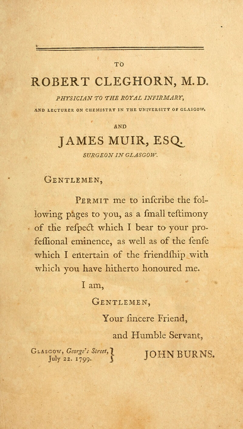 TO ROBERT CLEGHORN, M.D. PHYSICIAN TO THE ROYAL INFIRMARY, AND LECTURER ON CHEMISTRY IN THE UNlViERSIT7 OF GLASGOW-. AND JAMES MUIR, ESQi, SURGEON IN GLASGOW. Gentlemen, Permit me to infcribe the fol- lowing p^ges to you, as a fmall teftimony of the refpedl which I bear to your pro- feflional eminence, as well as of the fenfe which I erltertain of the friendlhip with which you have hitherto honoured me. I am. Gentlemen, Your fincere Friend, and Humble Servant, ^''juTy'a^TfJg.^''''''} JOHN BURNS.