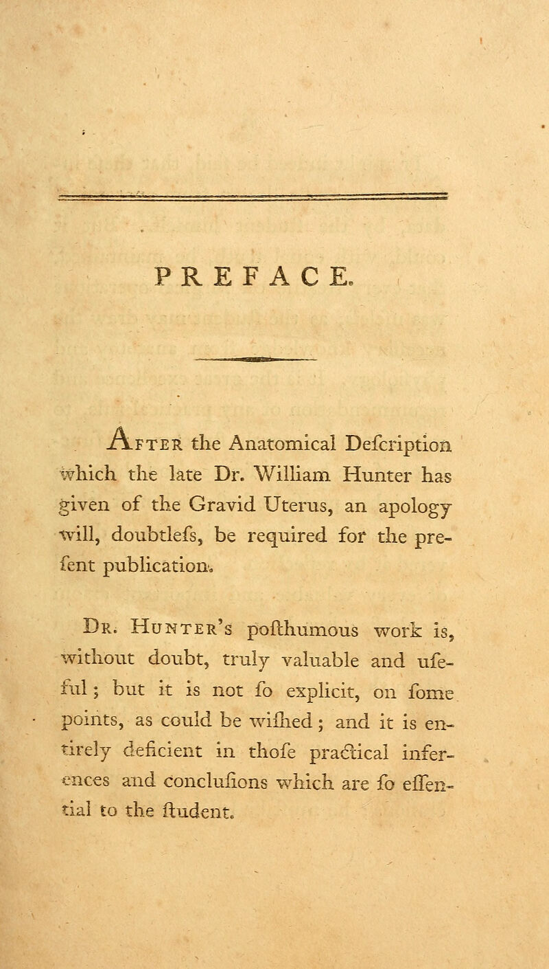 PREFACE, After the Anatomical Defcription which the late Dr. William Hunter has given of the Gravid Uterus, an apology will, doubtlefs, be required for the pre- fent publication-^ Dr. Hunter's pofthumous v^ork is, without doubt, truly valuable and ufe- ful; but it is not fo explicit, on fome points, as could be wiilied; and it is en- tirely deficient in thofe pradlicai infer- ences and conclulions which are fo eflen- tiai to the ftudent.