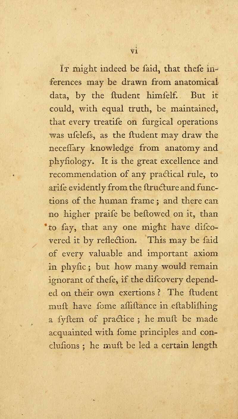 ■fl if might indeed be faid, that thefe iii-^ ferences may be drawn from anatomical data, by the ftudent himfelf. But it could, with equal truth, be maintained, that every treatife on furgical operations was ufelefs, as the ftudent may draw the necelTary knowledge from anatomy and phyfiology. It is the great excellence and recommendation of any pradlical rule, to arife evidently from the ftruclure and func- tions of the human frame ; and there can no higher praife be beftowed on it, than *to fay, that any one miglit have difco- vered it by refle(5lion. This may be faid of every valuable and important axiom in phyfic; but how many would remain ignorant of thefe, if the difcovery depend- ed on their own exertions ? The ftudent muft have fome affiftance in eftabliihing a fyftem of pradlice ; he muft be made acquainted with fome principles and con- cluiions ; he muft be led a certain length