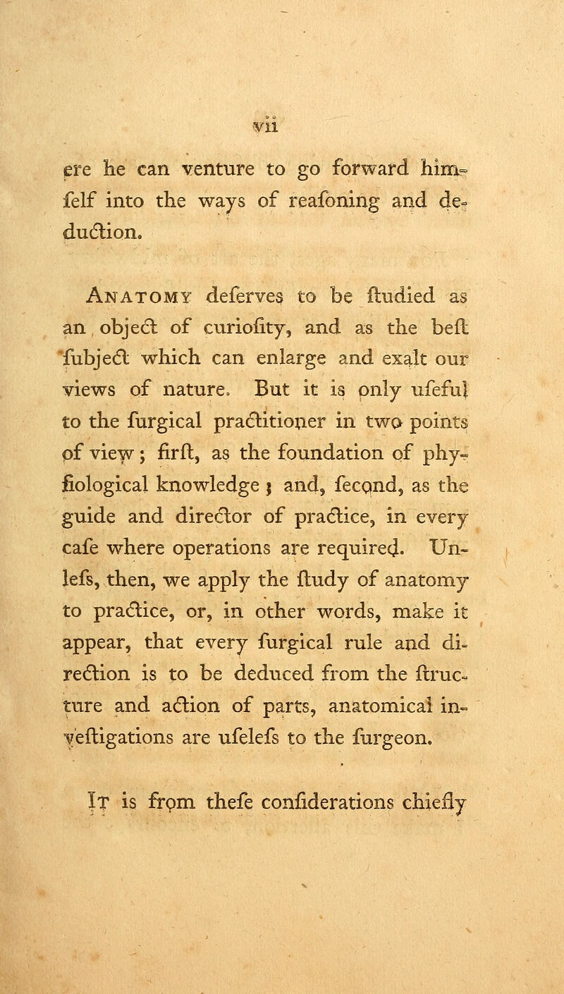 ¥11 pre he can venture to go forward him= felf into the ways of reafoning and de= dudlion. Anatomy deferves to be ftudied as an objedl of curiofity, and as the befl Tubje(5l which can enlarge and exalt our views of nature^ But it is only ufeful to the furgical practitioner in two points pf view; firfl, as the foundation of phy~ fiological knowledge j and, fecqnd, as the guide and direclor of pradlice, in every cafe where operations are required- Un- iefs, then, we apply the fludy of anatomy to practice, or, in other words, make it appear, that every furgical rule and di- redlion is to be deduced from the flruc- ture and adlion of parts, anatomical in- veftigations are ufelefs to the furgeon. It is frpm thefe confiderations chieily
